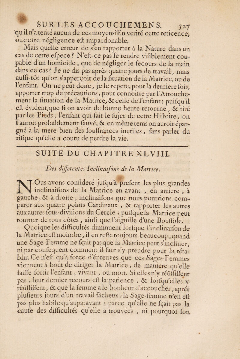 qu il n a tenté aucun de ces moyensfEn vérité cette reticence, oucerte négligence eft impardonable. Mais quelle erreur de s’en rapporter à la Nature dans un cas de cette efpece ? N’eft-ce pas fe rendre viliblement cou¬ pable d’un homicide , que de négliger le fecours de la main dans ce cas ? Je ne dis pas après quatre jours de travail, mais auffi-tôt qu’on s’apperçoit de la fituation de la Matrice, ou de l’enfant. On ne peut donc, je le repete, pour la derniere fois, apporter trop de précautions, pour connoître par l’Attouche¬ ment la fituation de la Matrice,, & celle de l’enfant 5 puifqu’il eft évident,que fi on avoit de bonne heure retourné , & tiré par les Pieds, l’enfant qui fait le fujet de cette Hiftoire, on l’auroit probablement fau vé, & en même tems on auroit épar¬ gné à la mere bien des fouffrances inutiles, fans parler du rifque qu’elle a couru de perdre la vie. SUITE DU CHAPITRE XLVIIL ' * • • ■ » Des differentes Inclinaifons de la Matrice, NOus avons confideré jufqu’à prefent les plus grandes inclinaifons de la Matrice en avant , en arriéré , à gauche, ôt à droite , inclinaifons que nous pourrions com¬ parer aux quatre points Cardinaux , ôc rapporter les autres aux autres fous-divifions du Cercle 5 puifquela Matrice peut tourner de tous côtés , ainfi que l’aiguille d’une Bouffole. Quoique les difficultés diminuent lorfque l’inclinaifon de la Matrice eft moindre, il en refte toujours beaucoup, quand une Sage-Femme ne fçait pas que la Matrice peut s’incliner, ni par confequent comment il faut s’y prendre pour la réta¬ blir. Ce n’eft qu’à force d’épreuves que ces Sages-Femmes viennent à bout de diriger la Matrice, de maniéré qu’elle laiffe fortir l’enfant, vivant , ou mort. Si elles n’y réüffiffent pas , leur dernier recours eft la patience , & lorfqu’elles* y réüffiffent, & que la femme ale bonheur d’accoucher,après plufieurs jours d’un travail fâcheux, la Sage-femme n’en eft pas plus habilequ’auparavant 5 parce quelle ne fçait pas la caufe des difficultés quelle a trouvées , ni pourquoi fon