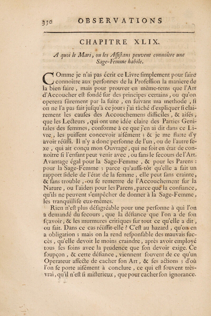 CHAPITRE X L I X. ♦ A quoi le MariP ou les Ajfijlans peuvent connoitre une Sage-Femme habile, COnime je n ai pas écrit ce Livre Amplement pour faire connoître aux perfonnes de la Profeffion la maniéré de la bien faire * mais pour prouver en même-tems que l’Art d’Accoucher eft fondé fur des principes certains, ou qu’on opérera furement par la fuite , en fuivant ma methode , A on ne l’a pas fait jufqu’à ce jour? j’ai tâché d’expliquer A clai¬ rement les caufes des Accouchemens difficiles ,& aifés que les Leêteurs , qui ont une idée claire des Parties Geni¬ tales des femmes, conforme à ce que j’en ai dit dans ce Li¬ vre , les puiflent concevoir aifément 5 & je me flatte d’y avoir réüffi. Il n’y a donc perfoiine de l’un , ou de l’autre le- xe , qui ait conçu mon Ouvrage , qui ne foit en état de con¬ noître A l’enfant peut venir avec * ou fans le fecours de l’Art, Avantage égal pour la Sage-Femme , & pour tes Parens : pour la Sage-Femme 5 parce qifaufli-tôt quelle a fait un rapport Adele de l’état de la femme , elle peut fans crainte> & fans trouble , *ou fe remettre de l’Accouchement fur la Nature , ou l’aider? pour les Parens,parce que la conflance* qu’ils ne peuvent s’empêcher de donner à la Sage-Femme, les tranquillife eux-mêmes. Rien ne fl: plus défagréable pour une perfonne à qui l’on a demandé du fecours , que la déflance que l’on a de fon fçavoir, & les murmures critiques fur tout ce qu’elle a dit, ou fait. Dans ce cas réüffit-elle ? C’eft au hazard , qu’on en a obligation 5 mais on la rend refponfable des mauvais fuc- cès , quelle devoit le moins craindre, après avoir employé tous fes foins avec la prudence que fon devoir exige. Ce foupçon , & cette déflance , viennent fouvent de ce qu’un Operateur affeêle de cacher fon Art, ôc fes aêlions 5 d’où l’on fe porte aifément à conclure , ce qui eft fouvent très- vrai, qu’il n’eft A mifterieux, que pour cacher fon ignorance-