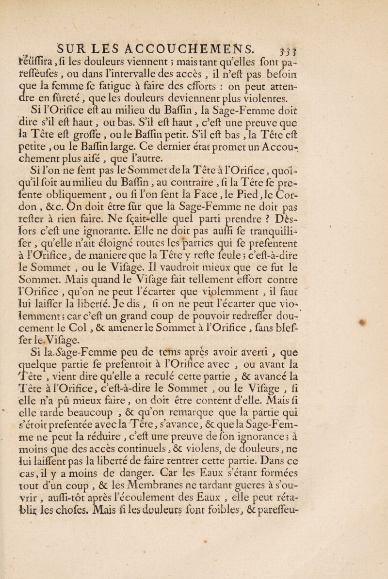 ïrëûfTîra 3 fi les douleurs viennent ; mais tant qu’elles font pa- tUffeufes, ou dans fintervalle des accès „ il n’eft pas befoiit 3ue la femme fe fatigue à faire des efforts : on peut atten¬ te en fureté 5 que les douleurs deviennent plus violentes. Si l’Orifice eft au milieu du Baffîn, la Sage-Femme doit dire s’il eft haut, ou bas. S’il efl haut, c’eft une preuve que la Tête efl: groflfe * ouïe Bafïinpetit. S’il efl: bas „ la Tête eft petite ,ou le Baflin large. Ce dernier état promet un Accou* chement plus aifé ^ que l’autre. Si l’on ne ferrt pas le Sommet delà Tête âTOrifice^ quoi¬ qu’il foit au milieu du Baflin , au contraire ^ fi la Tête fe pre- fente obliquement, ou fi l’on fent la Face * le Pied Je Cor¬ don j &c. On doit être fur que la Sage-Femme ne doit pas refler à rien faire. Ne fçait-elle quel parti prendre ? Dès- lors c’efl: une ignorante. Elle ne doit pas auffi fe tranquilli- fer 3 quelle n’ait éloigné toutes les parties qui fe prefentent à l’Orifice, de maniéré que la Tête y refte feule 5 c’eft-à-dire le Sommet , ou le Vifage. Il vaudroit mieux que ce fut le Sommet. Alais quand le Vifage fait tellement effort contre l’Orifice „ qu’on ne peut l’écarter que violemment 3 il faut lui laiffer la liberté. Je dis , 11 on ne peut l’écarter que vio^ lemment ; car c’efl: un grand coup de pouvoir redrefler dou¬ cement le Col > & amener le Sommet à l’Orifice * fans bief- fer le Vifage. Si la vSage-Femme peu de tems après avoir averti , que quelque partie fe prefentoit à l’Orifice avec ^ ou avant la Tête j vient dire qu’elle a reculé cette partie > & avancé la Tête à P Orifice, c’eft-à-dire le Sommet ou le Vifage , fl elle n’a pu mieux faire 3 on doit être content d’elle. Mais fi elle tarde beaucoup * & qu’on remarque que la partie qui s’étoitprefentée avec la Tête ^ s’avance^ & que la Sage-Fem¬ me ne peut la réduire , c’eft une preuve de fon ignorance 5 à moins que des accès continuels 3 & violens, de douleurs 3 ne lui laiffent pas la liberté de faire rentrer cette partie. Dans ce casjl y a moins de danger. Car les Eaux s’étant formées tout d’un coup j & les Membranes ne tardant gueres à s’ou¬ vrir , aufli-tôt après l’écoulement des Eaux , elle peut réta¬ blir les chofes. Mais fi les douleurs font foibles, ôcpareffeu-