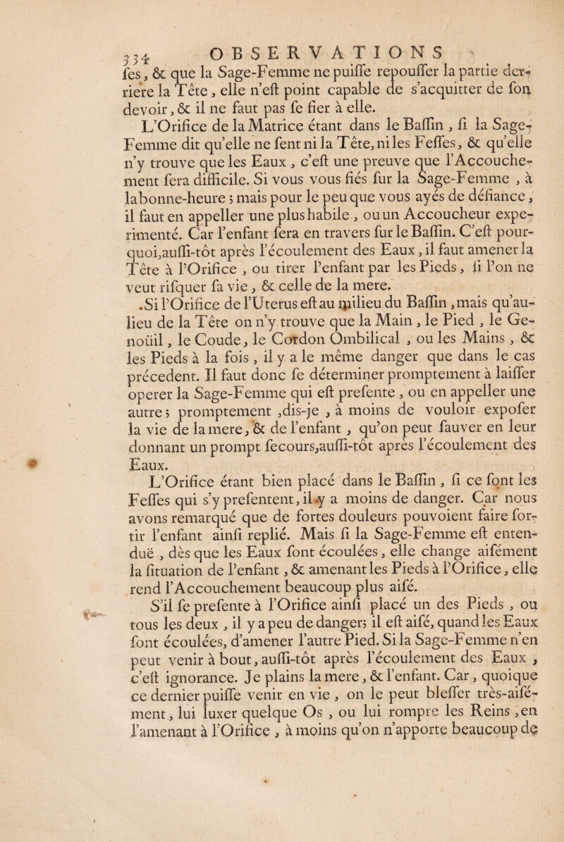 les , & que la Sage-Femme ne puiffe repouffer la partie der¬ rière la Tête, elle n’eft point capable de s’acquitter de fou devoir, ôc il ne faut pas fe fier à elle. L’Orifice de la Matrice étant dans le Baffin , fi la Sage- Femme dit qu’elle ne fentnila Tête,niles Feffes, ôc quelle n’y trouve que les Eaux , c’eft une preuve que l’Accouche¬ ment fera difficile. Si vous vous fiés fur la Sage-Femme , à labonne-heure ; mais pour le peu que vous ayés de défiance, il faut en appeller une plus habile , ou un Accoucheur expé¬ rimenté. Car l’enfant fera en travers fur le Baffin. C’eft pour¬ quoi,auffi-tôt après l’écoulement des Eaux, il faut amener la Tête à l’Orifice , ou tirer l’enfant par les Pieds, fi l’on ne veut rifquer fa vie, ôc celle de la mere. •Si l’Orifice de l’Uterus eftau qailieu du Baffin,mais qu’au- lieu de la Tête on n’y trouve que la Main, le Pied , le Ge- noüil, le Coude, le Cordon Ombilical , ou les Mains , ôc les Pieds à la fois , il y a le même danger que dans le cas précèdent. Il faut donc fe déterminer promptement à laiffer operer la Sage-Femme qui eft prefente , ou en appeller une autre ; promptement ,dis-je , à moins de vouloir expofer la vie de la mere, ôc de l’enfant, qu’on peut fauver en leur donnant un prompt fecours/auffi-tôt après l’écoulement des Eaux. L’Orifice étant bien placé dans le Baffin , fi ce font les Feffes qui s’y prefentent, il «y a moins de danger. Car nous avons remarqué que de fortes douleurs pouvoient faire for- tir l’enfant ainfi replié. Mais fi la Sage-Femme eft enten¬ due , dès que les Eaux font écoulées, elle change aifément la fituation de l’enfant, ôc amenant les Pieds à l’Orifice, elle rend l’Accouchement beaucoup plus aifé. S’il fe prefente à l’Orifice ainfi placé un des Pieds , ou tous les deux , il y a peu de danger; il eft aifé, quand les Eaux font écoulées, d’amener l’autre Pied. Si la Sage-Femme n’en peut venir à bout, auffi-tôt après l’écoulement des Eaux > c’eft ignorance. Je plains la mere, ôc l’enfant. Car, quoique ce dernier puiffe venir en vie , on le peut bleffer tres-aife- ment, lui luxer quelque Os , ou lui rompre les Reins , en l’amenant à l’Orifice , à moins qu’on n’apporte beaucoup dç