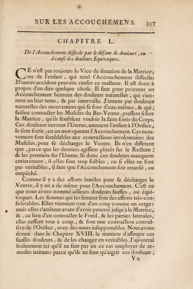 33 7, ....» <'i wiii igwaiiPiiwwTarw.wnPMiMTrwi irm—wh «rnnt K3B» - ’ • 9 . L . CHAPITRE L. De t Accouchement difficile par le défaut de douleurs , ou des douleurs Equivoques* % r • > ... f . . : . ; , _v CE n’eft pas toujours le Vice de fituation de la Matrice J ou de l’enfant , qui rend l'Accouchement difficile- D autres accidens peuvent caufer ce malheur. Il eft donc à propos d’en dire quelque chofe. Il faut pour procurer un Accouchement heureux des douleurs naturelles , qui vien¬ nent en leur tems, & par intervalle. J’entens par douleurs naturelles des mouvemens qui fe font d’eux-mêmes , & qui ; faifant contracter les Mufcles du Bas-Ventre,preffentfifort la Matrice , qu’ils femblent vouloir la faire fortir du Corps: Ces douleurs ouvrent l’Uterus, amènent l’enfant à l’Orifice; le font fortir > en un mot operent l’Accouchement. Ces mou¬ vemens font femblables aux contrarions involontaires des Mufcles j pour fe décharger le Ventre. Ils n’en different que , parce que les derniers agiffent plutôt fur le Reétum ; & les premiers fur l’Uterus. Si donc ces douleurs manquent entièrement , fi elles font trop foibles , ou fi elles ne font pas véritables * il faut que l’Accouchement foit retardé , ou empêché* Comme il y a des efforts inutiles pour fe décharger le Ventre,il y en a de même pour l’Accouchement. C’eft ce que nous avons nommé ailleurs douleurs fauffes , ou équi¬ voques. Les femmes qui les fentent font des efforts très-con- fiderables. Elles viennent tout d’un coup comme un orage? mais elles s’arrêtent avant d’avoir pénétré jufqu’àla Matrice> ôc . au lieu d’en contracter le Fond, & les parties laterales, elles ceffent tout à coup,, -& font une contraction convul- fivede l’Orifice , avec des mauxinfupportables. Nous avons donné dans le Chapitre XVIII. la maniéré d’affoupir ces fauffes douleurs , & de les changer en véritables. J’ajouterai feuleument ici qu’il ne faut pas en ce cas employer de re- medes irritans? parce qu’ils ne font qu’aigrir ces douleurs } Vu acaufe