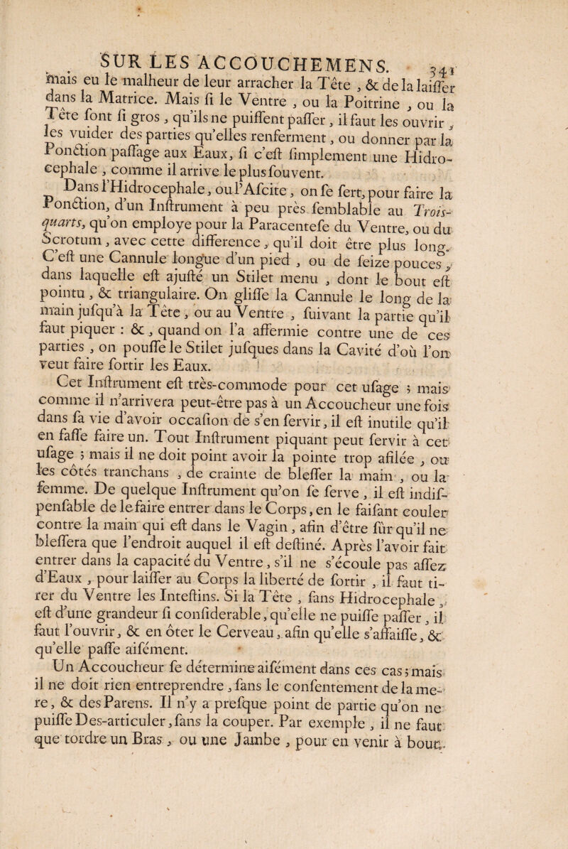 mais eu le malheur de leur arracher la Tête , & de la laiflhr dans la Matrice. Mais fi le Ventre , ou la Poitrine , ou la I ete font fi gros, qu’ils ne puiffent paffer, il faut les ouvrir , les vuider des parties qu’elles renferment, ou donner par la r onction paffage aux Eaux, fi c’eft Amplement une Hidro- eephale , comme il arrive le plus fou vent. Dans 1 Hidrocephale, ou l’Afcite, on fe fert, pour faire la ronchon, d un Infiniment à peu près femblable au Trois- quarts, qu’on employé pour la Paracentefe du Ventre, ou du Scrotum, avec cette différence , qu’il doit être plus lon^. C’eft une Cannule longue d’un pied , ou de feize pouce,s’y dans laquelle eft ajufté un Stiler menu , dont le bout eft pointu, & triangulaire. On gliffe la Cannule le long de la main jufqu’à la Tête, ou au Ventre , fuivant la partie qu’il faut piquer : &, quand on l’a affermie contre une de ces parties , on pouffe le Stilet jufques dans la Cavité d’où fort veut faire fortir les Eaux. Cet Infiniment eft très-commode pour cet ufage ; mais* comme il n’arrivera peut-être pas à un Accoucheur une fois dans fa vie d’avoir occafion de s’en fervir, il eft inutile qu’il en faffe faire un. Tout Infiniment piquant peut fervir à cec‘ ufage^ ; mais il ne doit point avoir la pointe trop afilée , ou les cotes tranchans , de crainte de bleffer la main , ou la femme. De quelque Infiniment qu’on fe ferve , il eft indif- penfable de le faire entrer oans le Corps, en le faifant couler contre la main qui eft dans le Vagin, afin d’être fur qu’il ne bleffera que l’endroit auquel il eft deftiné. Après l’avoir fait entrer dans la capacité du Ventre, s’il ne s’écoule pas affez d’Eaux , pour laiffer au Corps la liberté de fortir , il faut ti¬ rer du Ventre les Inteftins. Si la Tête , fans Hidrocephale ,, eft d’une grandeur fi confiderable, quelle ne puiffe paffer, il feuî l’ouvrir, & en ôter le Cerveau, afin qu’elle s’affaiffe, ôc qu’elle paffe aifément. Un Accoucheur fe détermine aifément dans ces cas; mais il ne doit rien entreprendre, fans le confentement de la me¬ re, & des Parens. Il n’y a prefque point de partie qu’on ne puiffeDes-articuler,fans la couper. Par exemple , il ne faut que tordre un Bras, ou une Jambe , pour en venir à bouc.