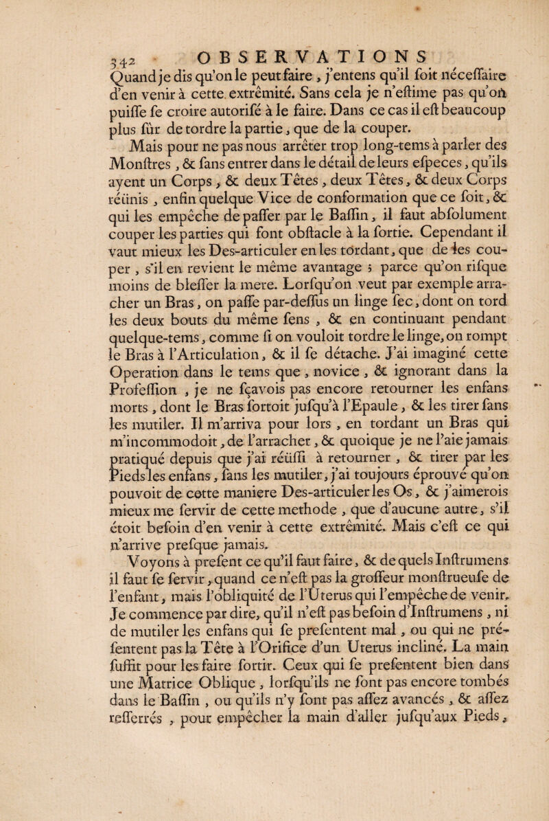 Quand je dis qu’on le peut faire , j’entens quil foit néceffaire d’en venir à cette, extrémité. Sans cela je n eftirne pas qu’où puifle fe croire autorifé à le faire. Dans ce cas il eft beaucoup plus fur de tordre la partie * que de la couper. Mais pour ne pas nous arrêter trop long-tems à parler des Monftres, & fans entrer dans le détail de leurs efpeces, qu’ils ayent un Corps , ôc deux Têtes , deux Têtes, ôc deux Corps ré tinis , enfin quelque Vice de conformation que ce foit,ôc qui les empêche de paffer par le Baflin , il faut abfolument couper les parties qui font obftacle à la fortie. Cependant il vaut mieux les Des-articuler en les tordant, que de les cou¬ per , s'il en revient le même avantage 5 parce qu’on rifque moins de bleffer la mere. Lorfqu’on veut par exemple arra¬ cher un Bras, on pafle par-deflus un linge fec , dont on tord les deux bouts du même fens , ôc en continuant pendant quelque-tems, comme fi on vouloit tordre le linge, 011 rompt le Bras à l’Articulation, ôc il fe détache. J’ai imaginé cette Operation dans le teins que, novice , ôc ignorant dans la Profeflion , je ne fçavois pas encore retourner les enfans morts , dont le Bras forfait jufqu’à l’Epaule , ôc les tirer fans les mutiler. Il m’arriva pour lors , en tordant un Bras qui m’incommodoit ,de l’arracher, ôc quoique je ne l’aie jamais fratiqué depuis que j’ai réüfii à retourner , ôc tirer par les ieds les enfans, fans les mutiler, j’ai toujours éprouvé qu’on pouvoir de cette maniéré Des-articulerles Os, ôc j’aimerois mieux me fervir de cette methode , que d’aucune autre, s’il étoit befoin d’en venir à cette extrémité. Mais c’eft ce qui n arrive prefque jamais. Voyons à prefent ce qu’il faut faire, ôc de quels Inftrumens il faut fe fervir, quand ce n’eft pas la groffeur monûrueufe de l’enfant, mais l’obliquité de fUterus qui l’empêche de venin Je commence par dire, qu’il n’eft pas befoin d’Inftrumens, ni de mutiler les enfans qui fe prefentent mal, ou qui ne pré- feritent pas la Tête à l’Orifice d’un Utérus incliné. La main fufifit pour les faire fortin Ceux qui fe prefentent bien dans une Matrice Oblique , lorfqu’ils ne font pas encore tombés dans le Baflin , ou qu’ils n’y font pas aflez avancés , ôc affez refferrés , pour empêcher la main d’aller jufqu’aux Pieds,