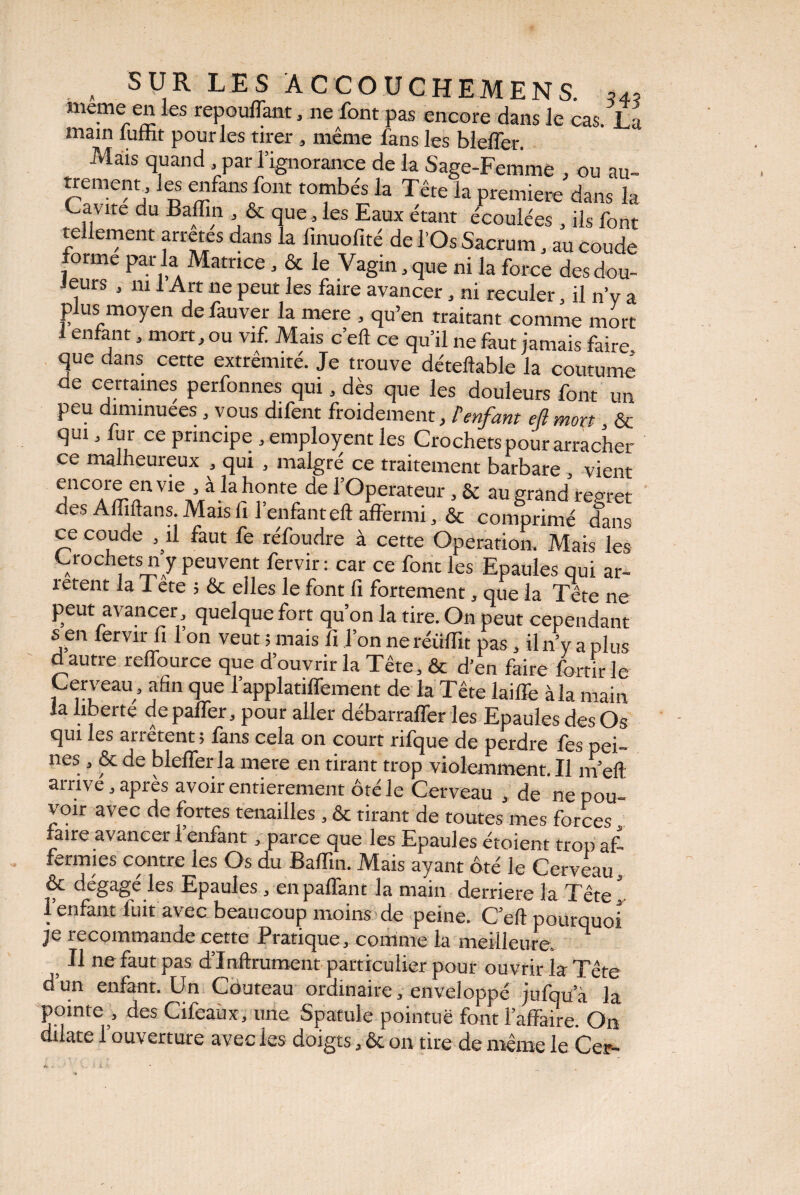 a SUR LES Â C CO If C HEM ENS. 54? meme en les repouffant, ne font pas encore dans le cas. La main lumt pour les tirer , même fans les blefler. Mais quand par l’ignorance de la Sage-Femme , ou au- trement les enfer* font tombés la Tête la première dans la Ca\ ite du Baflin , & que , les Eaux étant écoulées , ils font tellement arrêtes dans la fmuofité de l’Os Sacrum, au coude forme par la Matrice, & le Vagin, que ni la force des dou¬ teurs , m 1 Art ne peut les faire avancer, ni reculer, il n’y a plus moyen de fauver la mere , qu’en traitant comme mort 1 enfant, mort, ou vif Mais c’eft ce qu’il ne faut jamais faire que dans cette extrémité. Je trouve déteftable la coutume de certaines perfonnes qui, dès que les douleurs font un peu diminuées , vous difent froidement, P enfant eft mort & qui, fur ce principe , employent les Crochets pour arracher ce malheureux , qui , malgré ce traitement barbare , vient encore en vie , à la honte de l’Operateur, & au grand regret des Affiftans. Mais 11 l’enfant eft affermi, & comprimé dans ce coude , û faut fe réfoudre à cette Operation. Mais les Crochets n y peuvent fervir: car ce font les Epaules qui ar¬ ietent la Tete ; & elles le font fi fortement, que la Tete ne peut avancer, quelque fort qu’on la tire. On peut cependant s en fervir fi 1 on veut ; mais fi l’on ne réüfiit pas, il n’y a plus d autre reffource que d’ouvrir la Tête, & d’en faire fortirle Cerveau, afin que l’applatiffement de la Tête laiffe à la main la liberte de palTer, pour aller débarraffer les Epaules des Os qui les arrêtent ; fans cela on court rifque de perdre fes pei¬ nes , & de blefler la mere en tirant trop violemment. Il m’efl: arrive, après avoir entièrement ôté le Cerveau , de ne pou¬ voir avec de fortes tenailles , & tirant de toutes mes forces faire avancer 1 enfant * parce que les Epaules étoient trop af- fermies contre les Os du Baflin. Mais ayant ôté le Cerveau, & dégagé les Epaules , enpaflant la main derrière la Tête*, l’enfant liait' avec beaucoup moins de peine. C’efl: pourquoi Je recommande cette Pratique, comme la meilleure. } 11 ne faut pas d’Inftrument particulier pour ouvrir la Tête d’un enfant. Un Couteau ordinaire, enveloppé jufqu’à la pointe , des Cifeaùx, une Spatule pointue font l’affaire On dilate l’ouverture avec les doigts, & on tire de même le Cer-