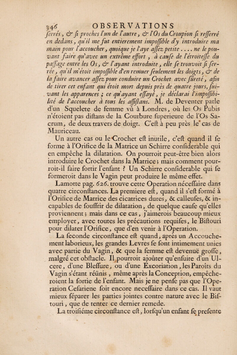 ferrés , & ft proches l'un de F autre y & FO s du Croupion fi rejferré en dedans > pu il me fut entièrement impoffible d'y introduire ma main pour F accoucher y quoi pue je Faye affez petite .... ne le pou¬ vant faire qu’avec un extrême effort y à caufe de l'étroiteffe du paffage entre les Os y & l'ayant introduite y elle fe trouvoit fi fer¬ rée y qu'il niétoit impoffible d’en remuer feulement les doigts y & de la faire avancer affezpour conduire un Crochet avec fureté y afin de tirer cet enfant qui étoit mort depuis près de quatre jours, fui- vant les apparences ; ce qu ayant e ffayé y je déclarai l’impoffibi- lité de F accoucher à tous les affiflans. M. de Deventer parle d’un Squelete de femme vu à Londres * où les Os Pubis n’étoient pas diftans de la Courbure fuperieure de l’Os Sa¬ crum, de deux travers de doigt. C’eft à peu près le cas de Mauriceau. Un autre cas ou ledrochet eft inutile, c’eft quand il fe forme à TOrifice de la Matrice un Schirre confiderable qui en empêche la dilatation. On pourroit peut-être bien alors introduire le Crochet dans la Matrice ; mais comment pour- roit-il faire fortir l’enfant ? Un Schirre confiderable qui fe formeroit dans le Vagin peut produire le même effet. Lamotte pag. 626. trouve cette Operation néceflaire dans quatre circonftances. La première eft, quand il s’eft formé à l’Orifice de Matrice des cicatrices dures, ôc calleufes, & in¬ capables de fouffrir de dilatation, de quelque caufe quelles proviennent 5 mais dans ce cas, j’aimerois beaucoup mieux employer, avec toutes les précautions requifes, le Biftouri pour dilater rOrifice, que d’en venir à l’Operation. La fécondé circonftance eft quand, après un Accouche¬ ment laborieux, les grandes Levres fe font intimement unies avec partie du Vagin, & que la femme eft devenue groffe, malgré cet obftacle. Il pourroit ajouter qu’enfuite d’un Ul¬ cere, d’une Bleffure, ou d’une Excoriation, les Paroîts du Vagin s’étant réiinis, même après la Conception, empêche- roient la fortie de l’enfant. Mais je ne penfe pas que l’Ope¬ ration Cefariene foit encore neceffaire dans ce cas. Il vaut mieux féparer les parties jointes contre nature avec le Bif¬ touri , que de tenter ce dernier remede. La troifiéme circonftance eft, lorfqu’un enfant fe prefente