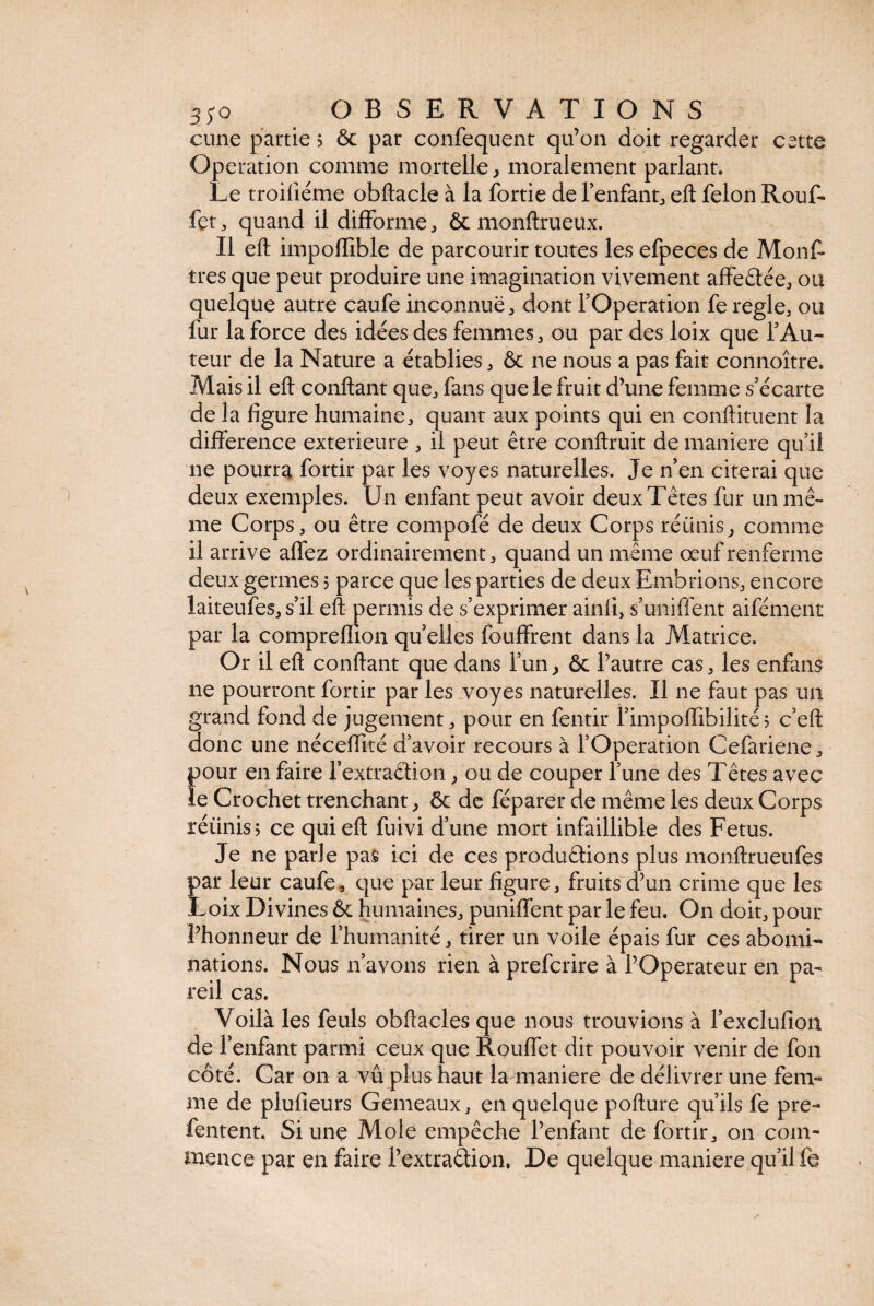 cune partie 5 ôc par confequent qu’on doit regarder cette Operation comme mortelle, moralement parlant. Le troifléme obftacle à la fortie de l’enfant, eft félon Rouf- fet, quand il difforme, & monftrueüx. Il eft impoflible de parcourir toutes les efpeces de Monf- très que peut produire une imagination vivement affeâée, ou quelque autre caufe inconnue, dont l’Operation fe réglé, ou fur la force des idées des femmes, ou par des loix que l’Au¬ teur de la Nature a établies, ôc ne nous a pas fait connoître. Mais il eft confiant que, fans que le fruit d’une femme s’écarte de la figure humaine, quant aux points qui en conftituent la différence extérieure , il peut être conftruit de maniéré qu’il ne pourra fortir par les voyes naturelles. Je n’en citerai que deux exemples. Un enfant peut avoir deux Têtes fur un mê¬ me Corps, ou être compofé de deux Corps réunis, comme il arrive affez ordinairement, quand un même œuf renferme deux germes 5 parce que les parties de deux Emotions, encore laiteufes, s’il eft permis de s’exprimer ainfi, s’unifient aifément par la compreflion quelles fouffrent dans la Matrice. Or il eft confiant que dans l’un, ôc l’autre cas, les enfans ne pourront fortir par les voyes naturelles. Il ne faut pas un grand fond de jugement, pour en fentir fimpoffibilité? c’eft donc une néceffité d’avoir recours à l’Operation Cefariene, pour en faire fextraêtion, ou de couper l’une des Têtes avec îe Crochet trenchant, ôc de féparer de même les deux Corps réiinis; ce qui eft fuivi d’une mort infaillible des Fetus. Je ne parle pas ici de ces productions plus monftrueufes par leur caufe, que par leur figure, fruits d’un crime que les Loix Divines ôc humaines, puniffent par le feu. On doit, pour l’honneur de l’humanité, tirer un voile épais fur ces abomi¬ nations. Nous n’avons rien à prefcrire à l’Operateur en pa¬ reil cas. Voilà les feuls obftacles que nous trouvions à fexclulioa de l’enfant parmi ceux que Rouffet dit pouvoir venir de fou côté. Car on a vu plus haut la maniéré de délivrer une fem¬ me de plufieurs Gemeaux, en quelque pofture qu’ils fe pre- fentent. Si une Mole empêche l’enfant de fortir, on com¬ mence par en faire l’extraêlion. De quelque maniéré qu’il fe