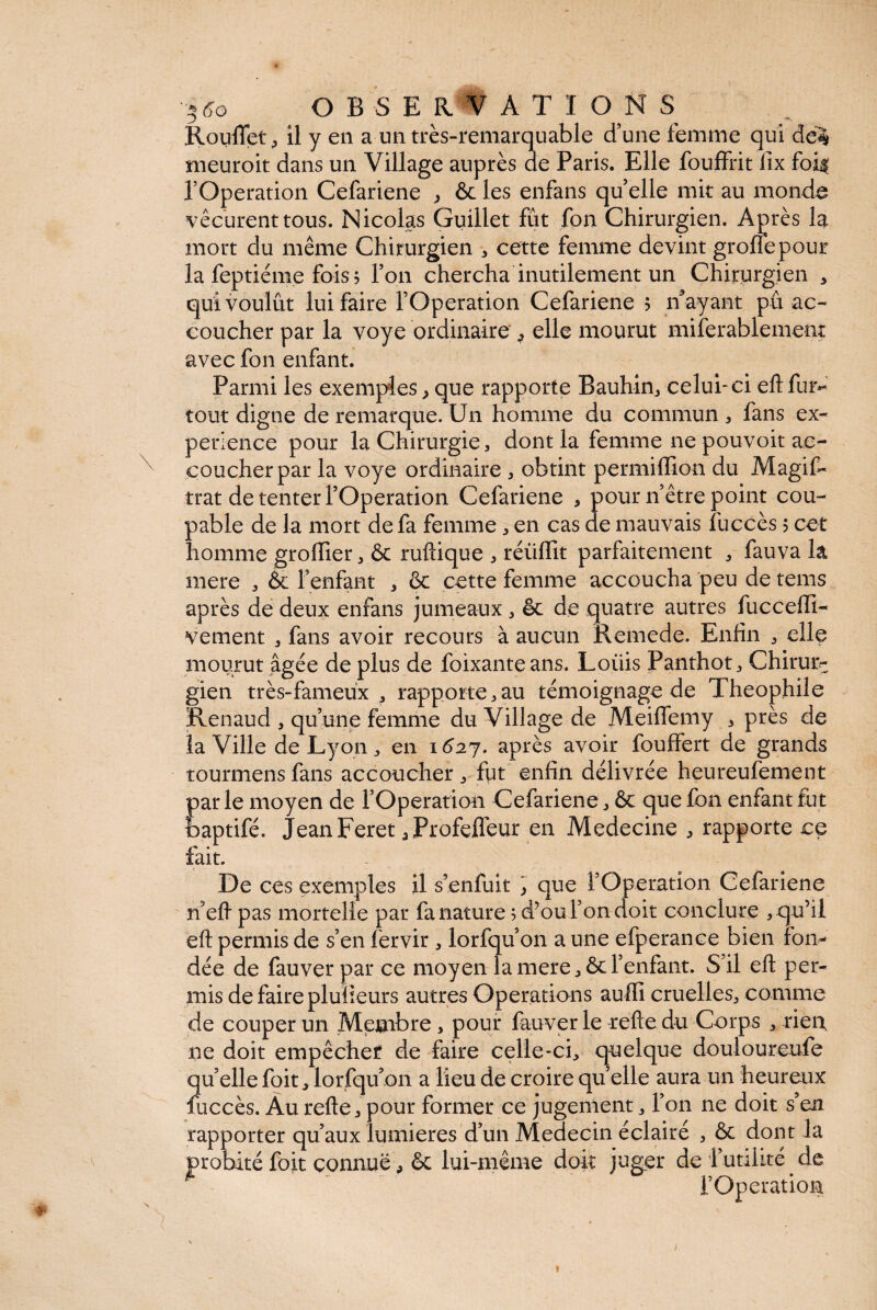 '5 6o OBSERVATI ON S Rouflet , il y en a un très-remarquable d’une femme qui dé% meuroit dans un Village auprès de Paris. Elle fouffrit fix foi$ l’Operation Cefariene , ôc les enfans quelle mit au mond^ vécurent tous. Nicolas Guillet fût fon Chirurgien. Après la mort du même Chirurgien * cette femme devint grofîepour la feptiéme fois j Ton chercha inutilement un Chirurgien , qui voulût lui faire l’Operation Cefariene ; if ayant pû ac¬ coucher par la voye ordinaire ^ elle mourut miferablement avec fon enfant. Parmi les exemples, que rapporte Bauhin, celui-ci eftfur*- tout digne de remarque. Un homme du commun * fans ex¬ périence pour la Chirurgie, dont la femme ne pouvoit ac¬ coucher par la voye ordinaire , obtint permiflion du Magif- trat de tenter l’Operation Cefariene , pour n’être point cou¬ pable de la mort de fa femme, en cas de mauvais fuccès 5 cet homme grofiier, & ruftique , réüflit parfaitement , fauva la mere , & l’enfant , ôc cette femme accoucha peu de tems après de deux enfans jumeaux , êc de quatre autres fucceffi- vement , fans avoir recours à aucun Remede. Enfin , elle mourut âgée de plus de foixanteans. Loüis Panthot, Chirur¬ gien très-fameux , rapporte,au témoignage de Théophile Renaud , qu’une femme du Village de Meiffemy , près de la Ville de Lyon, en 1627. après avoir fouffert de grands tourmens fans accoucher , fut enfin délivrée heureufement parle moyen de l’Operation Cefariene, ôc que fon enfant fut feaptifé. Jean Feret .Profeffeur en Medecine , rapporte ce fait. r De ces exemples il s’enfuit ] que l’Operation Cefariene n efl pas mortelle par fa nature ; d’ou l’on doit conclure , qu’il efl permis de s’en fervir , lorfqu’on a une efperance bien fon¬ dée de fauver par ce moyen la mere, ôc l’enfant. S’il efl per¬ mis de faire plulieurs autres Operations auffi cruelles, comme de couper un Membre, pour fauver le refte du Corps , rien, ne doit empêcher de faire celle-ci, quelque douloureufe quelle foit, lorfqu on a lieu de croire quelle aura un heureux fuccès. Au refte, pour former ce jugement, l’on ne doit s’en rapporter qu’aux lumières d’un Médecin éclairé , ôc dont la probité foit connue, ôc lui-même doit juger de f utilité. de l’Operation