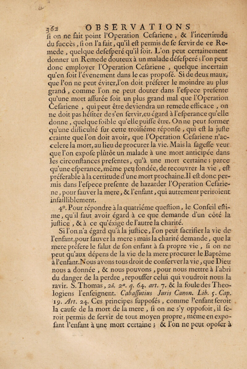 -3?à OBSERVATIONS ii on ne fait point l’Operation Cefariene , & 1 mcertitucfé du fucçès, fi on l’a fait, qu’il eft permis de fe fervir de ce Re- niede , quelque defefperé qu’il foit. L’on peut certainement donner un Remede douteux à un malade défefperé ; l’on peut donc employer l’Operation Cefariene , quelque incertain qu’en foit l’évenement dans le cas propofé. Si de deux maux,; que l’on ne peut éviter,l’on doit préférer le moindre au plus grand, comme l’on ne peut douter dans l’efpece prefente qu’une mort allurée foit un plus grand mal que l’Operation Cefariene , qui peut être deviendra un remede efficace , on ne doit pas héliter de s’en fervir,eu égard à l’efperance qu’elle donne , quelque foible quelle puiffe être. On ne peut former qu’une difficulté fur cette troisième réponfe , qui eft la jufte crainte que l’on doit avoir, que l’Operation Cefariene n’ac- celere la mort, au lieu de procurer la vie. Mais la fageffe veut que l’on expofe plutôt un malade à une mort anticipée dans les circonftances prefentes, qu’à une mort certaine; parce qu’une efperance, même peu fondée, de recouvrer la vie , eft préférable à la certitude d’une mort prochaine.il eft donc per¬ mis dans l’efpece prefente de hazarder l’Operation Cefarie¬ ne , pour fauver la mere, & l’enfant, qui autrement periroient infailliblement. 4°. Pour répondre à la quatrième queftion, le Confeil efti- me, qu’il faut avoir égard à ce que demande d’un côté la juftice , & à ce qu’éxige de l’autre la charité. Si l’on n’a égard qu’à la juftice, l’on peut facrifier la vie de l’enfannpour fauver la mere ; mais la charité demande, que la mere préféré le falot de fon enfant à fa propre vie , li on ne peut qu’aux dépens de la vie de là mere procurer le Baptême àl’enfant.Nous avons tous droit de conferverla vie, que Dieu nous a donnée , & nous pouvons, pour nous mettre à l’abri du danger de la perdre ,repouffer celui qui voudroit nous la ravir. S. Thomas, 2a. 2*. q. 64. art. 7. ôc la foule des Théo¬ logiens l’enfeignent. Cabajjiitim Juris Canon. Lib. y. Cap. ijp. Art. 24. Ces principes fuppofés, comme l’enfantferoit la caufe de la mort de la mere , fi on ne s’y oppofoit, il fe¬ roit permis de fervir de tout moyen propre, même en expo- fant l’enfant à une mort certaine s & Ton ne peut opofer à