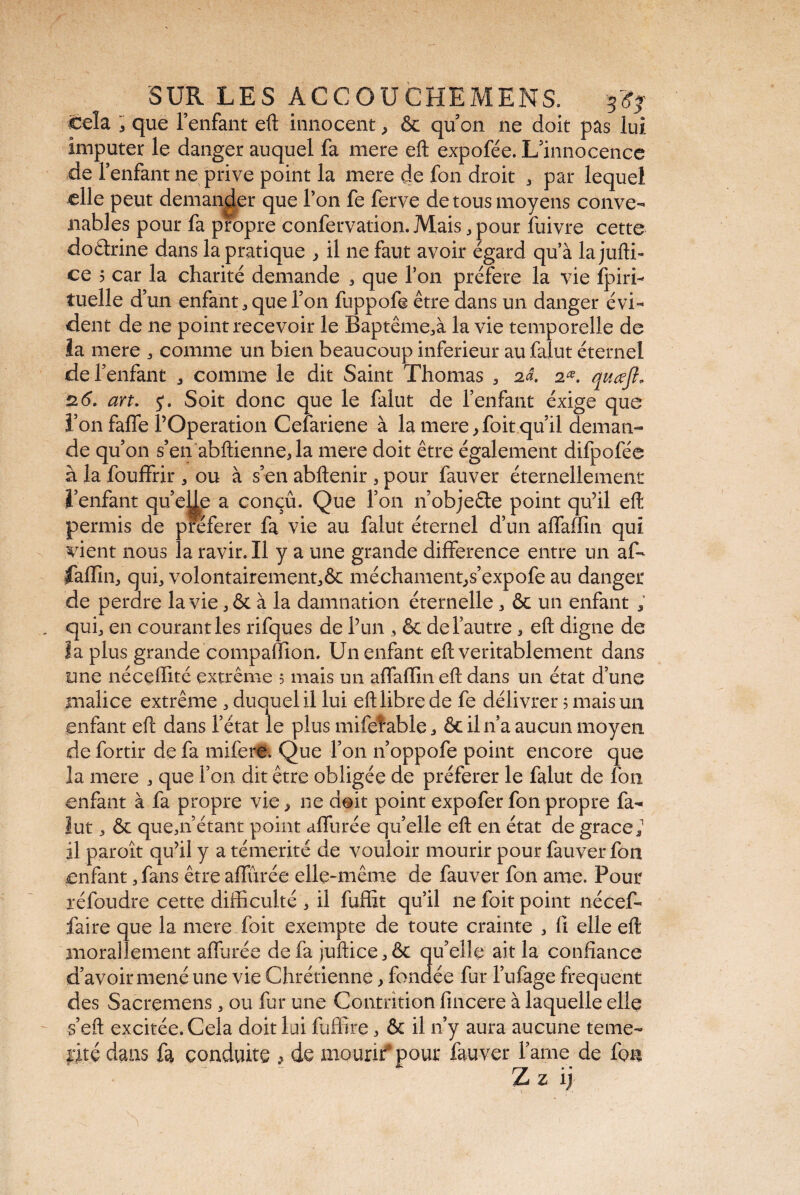 'cela . que l’enfant eft innocent ^ ôc quon ne doit pas lui imputer le danger auquel fa mere eft expofée. L’innocence de l’enfant ne prive point la mere de fon droit . par lequel elle peut demander que Ton fe ferve de tous moyens conve¬ nables pour fa propre confervation.Mais .pour fuivre cette dourine dans la pratique , il ne faut avoir égard qu’à la jufti- ce 5 car la charité demande . que l’on préféré la vie fpiri- tuelle d’un enfant, que l’on fuppofe être dans un danger évi¬ dent de ne point recevoir le Baptême.à la vie temporelle de la mere . comme un bien beaucoup inferieur au falut éternel de l’enfant . comme le dit Saint Thomas . 2d. 2œ. quœft» 26. art. J. Soit donc que le falut de l’enfant éxige que l’on fafle l’Operation Cefariene à la mere, foit qu’il deman¬ de qu’on s’en abftienne. la mere doit être également difpofée à la fouffrir . ou à s’en abftenir . pour fauver éternellement l’enfant qu’eUe a conçû. Que l’on n objefle point qu’il eft permis de pteferer fa vie au falut éternel d’un affaffin qui vient nous la ravir. Il y a une grande différence entre un af¬ faffin. qui. volontairement.ôc méchament^s’expofe au danger de perdre la vie. & à la damnation éternelle. & un enfant ; qui. en courant les rifques de l’un . & de l’autre. eft digne de la plus grande compaffion. Un enfant eft véritablement dans une néceffité extrême 5 mais un affaffin eft dans un état d’une malice extrême . duquel il lui eft libre de fe délivrer 5 mais un enfant eft dans l’état le plus mifefable. ôc il n’a aucun moyen de fortir de fa mifere. Que l’on n’oppofe point encore que la mere . que l’on dit être obligée de préférer le falut de fon enfant à fa propre vie, ne doit point expofer fon propre fa¬ lut . & que.n’étant point affinée quelle eft en état de grâce.1 il paroit qu’il y a témérité de vouloir mourir pour fauver fon enfant. fans être affinée elle-même de fauver fon ame. Pour réfoudre cette difficulté . il fuffit qu’il ne foit point nécef- faire que la mere foit exempte de toute crainte . fi elle eft morallement affûtée de fa juftice.ôt qu’elle ait la confiance d’avoir mené une vie Chrétienne. fondée fur l’ufage freq uent des Sacremens. ou fur une Contrition fincere à laquelle elle s’eft excitée. Cela doit lui fuffire. & il n’y aura aucune témé¬ rité dans fa conduite , de mourir*pour fauver lame de fon ■ n Z Z 1)