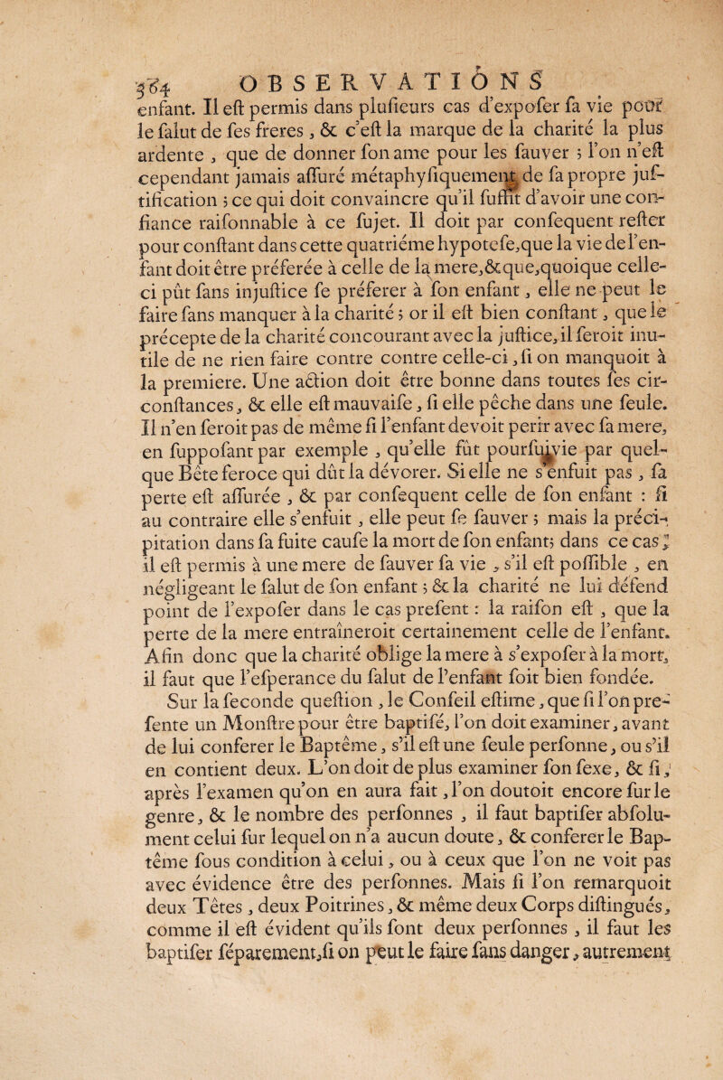 enfant. Il eft permis dans plofieurs cas d’expofer fa vie .petit, le falut de fes freres , & c’eft la marque de la charité la plus ardente , que de donner fon ame pour les fauver 5 Ton n eft cependant jamais alluré métaphyfiquement de fa propre juf- tification 3 ce qui doit convaincre qu’il fumt d’avoir une con¬ fiance raifonnable à ce fujet. Il doit par confequent relier pour confiant dans cette quatrième hypotefe,que la vie de l’en¬ fant doit être préférée à celle de la mere,&que,quoique celle- ci pût fans injuliice fe préférer à fon enfant, elle ne peut le faire fans manquer à la charité 3 or il eft bien confiant * que le précepte delà charité concourant avec la juftice, il feroit inu¬ tile de ne rien faire contre contre celle-ci, fi on manquoit à la première. Une aêiion doit être bonne dans toutes fes cir- conftances, & elle eft mauvaife , fi elle pêche dans une feule. Il n’en feroit pas de même fi l’enfant devoir périr avec fa mere, en fuppofantpar exemple , quelle fût pourfu^vie par quel¬ que Bête feroce qui dut la dévorer. Si elle ne s’enfuit pas -, fa perte eft affurée , & par confequent celle de fon enfant : fi au contraire elle s’enfuit, elle peut fe fauver 5 mais la préci¬ pitation dans fa fuite caufe la mort de fon enfant? dans ce cas ; il eft permis à une mere de fauver fa vie , s’il eft poffible * en négligeant le falut de fon enfant 3 ôc la charité ne lui défend point de l’expofer dans le cas prefent : la raifon eft , que la perte de la mere entraîneroit certainement celle de l’enfant. Afin donc que la charité oblige la mere à s’expofer à la mort; il faut que l’efperance du falut de l’enfant foit bien fondée. Sur la fécondé queftion Je Confeil eftime , que fi Ton pre- fente un Monftrepour être baptifé, l’on doit examiner, avant de lui conférer le Baptême, s’il eft une feule perfonne, ou s’il en contient deux. L’on doit de plus examiner fon fexe, & fi, après l’examen qu’on en aura fait J’on doutoit encore fur le genre, & le nombre des perfonnes , il faut baptifer abfolu- ment celui fur lequel on 11’a aucun doute, & conférer le Bap¬ tême fous condition à celui, ou à ceux que l’on 11e voit pas avec évidence être des perfonnes. Mais li l’on remarquoit deux Têtes, deux Poitrines, & même deux Corps diftingués, comme il eft évident qu’ils font deux perfonnes , il faut les baptifer féparement/i on peut le faire fans danger autrement