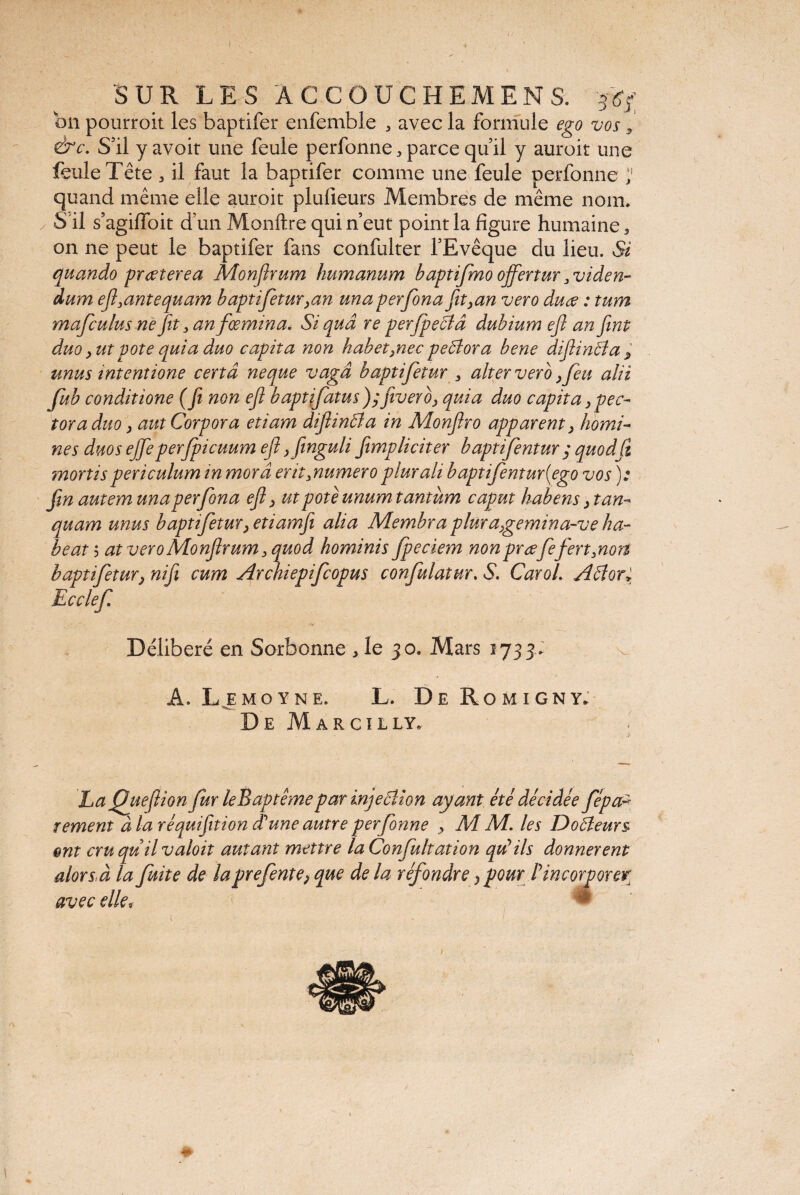 1 SUR LES ÂCCOUCHEMENS. 36b; bn pourroit les baptifer enfemble , avec la formule ego vos s &c. S’il y avoit une feule perfonne,parcequil y auroit une feule Tête 3 il faut la baptifer comme une feule perfonne 'J quand même elle auroit pluiieurs Membres de même nom, y S'il s’agilfoit d’un Monftre qui n’eut point la figure humaine, on ne peut le baptifer fans confulter l’Evêque du lieu. Si quando praeterea Monfirum humanum haptifmo ojfertur 3 viden¬ dum efi.antequam baptifetur,an unaperfona fit,an vero duae : tum mafculus ne fit, an fœmina. Si quâ re perfpeffâ dubium efi an fint duo, ut pote quia duo capita non habet,nec peffora bene difiinffa> unus intentione certâ neque vagâ baptifetur . alter vero, feu alii fub conditione (fi non efi baptifatus); fitverb, quia duo capit a, pec¬ tor a duo, aut Corpora etiam difiinffa in Monfiro apparent, homi¬ nes duos ejfieper ficuum efi ,finguli fiimpliciter baptifentur ; quodfi mortis periculum in morâ er it .numero plurali baptifentur {ego vos): fin autem unaperfona efi, utpoteunum tantum caput habens, tan- quam unus baptiftur,etiamfi alia Membra plura,gemina-ve ha¬ beat 3 at vero Monfirum. quod hominis fpeciem non prœfi fert .non baptifetur, nifi cum Archiepifiopus conflatur. & CaroL Affor* Ecclefi Délibéré en Sorbonne , le 30. Mars 1733. A. Lemoyne. L. De Romigny. De Marciily. La Quefiion fur le B apte me par injeffion ayant été décidée fépaz T ement à la réquifition dé une autre perfonne , M M. les Doffeurs ont cruquilvaloit autant mettre la Confit ation qu’ils donnèrent alors,à la fuite de laprefente,que de la réfondre ,pour P incorporer avec elle»