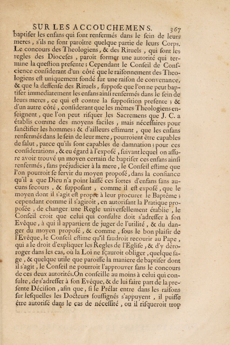 SUR LES ACCOUCHEMENS. B67 baptifer les enfans qui font renfermés dans le fein de leurs meres , s’ils ne font paroître quelque partie de leurs Corps. Le concours des Théologiens, ôc des Rituels , qui font les ïegles des Diocefes , paroît former une autorité qui ter¬ mine la quellion prefente ; Cependant le Confeil de Conf- cience confiderant d’un côté que le raifonnement des Théo¬ logiens efl uniquement fondé fur une raifon de convenance, ôe que la deffenfe des Rituels, fuppofe que l’on ne peut bap¬ tifer immédiatement les enfans ainfi renfermés dans le fein de leurs meres, ce qui eft contre la fuppoftticn prefente ; ôc d’un autre côté , confiderant que les mêmes Théologiens en¬ seignent , que l’on peut rifquer les Sacremens que J. C. a établis comme des moyens faciles , mais néceffaires pour fa n et i fier les hommes ; ôc d’ailleurs eftimant, que les enfans renfermés dans le fein de leur mere, pourraient être capables de falut, parce qu’ils font capables de damnation ; pour ces confiderations, ôc eu égard à l’expofé , fuivantlequel on affu- re avoir trouvé un moyen certain de baptifer ces enfans ainfi renfermés, fans préjudicier à la mere, le Confeil eftime que Ton pourrait fe fervir du moyen propofé,dans la confiance qu’il a que Dieu n’a point lailfé ces fortes d’enfans fans au¬ cuns fecours , ôc fuppofant , comme il eft expofé , que le moyen dont il s agit eft propre à leur procurer le Baptême > cependant comme il s’agiroit, en autorifant la Pratique pro- pofée , de changer une Réglé univerfellement étabiie , le Confeil croit que celui qui confulte doit s’adrelfer à fon Evêque, à qui il appartient de juger de l’utilité , ôc du dan¬ ger du moyen propofé , ôc comme , fous le bon plaifir de l’Evêque,le Confeil eftime qu’il faudrait recourir au Pape , qui a le droit d’expliquer les Réglés de l’Eglife , ôc d’y déro- roger dans les cas, où la Loi ne fçauroit obliger , quelque fa¬ ge , ôc quelque utile que paroiffe la maniéré de baptifer dont il s’agit, le Confeil ne pourroit l’approuver fans le concours de ces deux autorités.On confeille au moins à celui qui con¬ fulte , des’adrefifer à fon Evêque, ôc de lui faire part de la pre¬ fente Décifion , afin que, fi le Prélat entre dans les raifons fur lefquelles les Docteurs foulfignés s’appuyent , il puiffe être autorifé datis le cas de néceffité , ou il rifqueroit trop