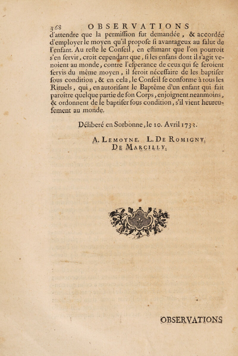 d’attendre que la permifllon fut demandée , & accordée d’employer le moyen qu’il propofe fi avantageux au falut de l’enfant. Au refte le Confeil , en eftimant que l’on pourrok s’en fervir, croit cependant que, fi les enfans dont il s’agit ve- noient au monde > contre l’efperance de ceux qui fe feroient fervis du même moyen, il feroit néceflaire de les baptifer fous condition , & en cela , le Confeil fe conforme à tous les Rituels , qui, en autorifant le Baptême d’un enfant qui fait paroître quelque partie de fon Corps , enjoignent neanmoins * & ordonnent de le baptifer fous condition, s’il vient heurem fernent au monde» Délibéré en Sorbonne,le 10. Avril 1733. A. L E M O Y N E. L. D E PvOMIGNY. De Marc île y. » i, i OBSERVATIONS