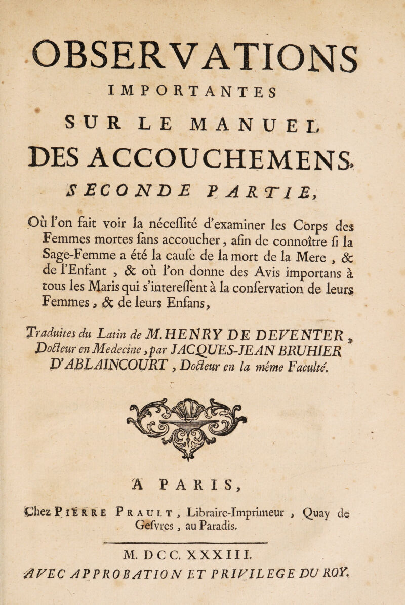 IMPORTANTES SUR LE MANUEL DES ACCOUCHEMEN& SECONDE PARTIE, Où Ton fait voir îa néceffité d’examiner les Corps des Femmes mortes fans accoucher, afin de connoître fi la Sage-Femme a été la caufe de la mort de la Mere , êz de l’Enfant , & où l’on donne des Avis importans à tous les Maris qui s’interelfent à la confervation de leurs Femmes, Sz de leurs Enfans , Traduites du Latin de M. HENRY DE DEVENTER , Docteur en Medecine ,par JACQUES-JEANBRUHIER P’ABLAINCOURT , Doiïeur en la même Faculté. A PARIS, i Chez Pierre Prault, Libraire-Imprimeur , Quay de Gefvres , au Paradis. M.DCC. XXXIII. AVEC APPROBATION ET PRIVILEGE DU ROY.