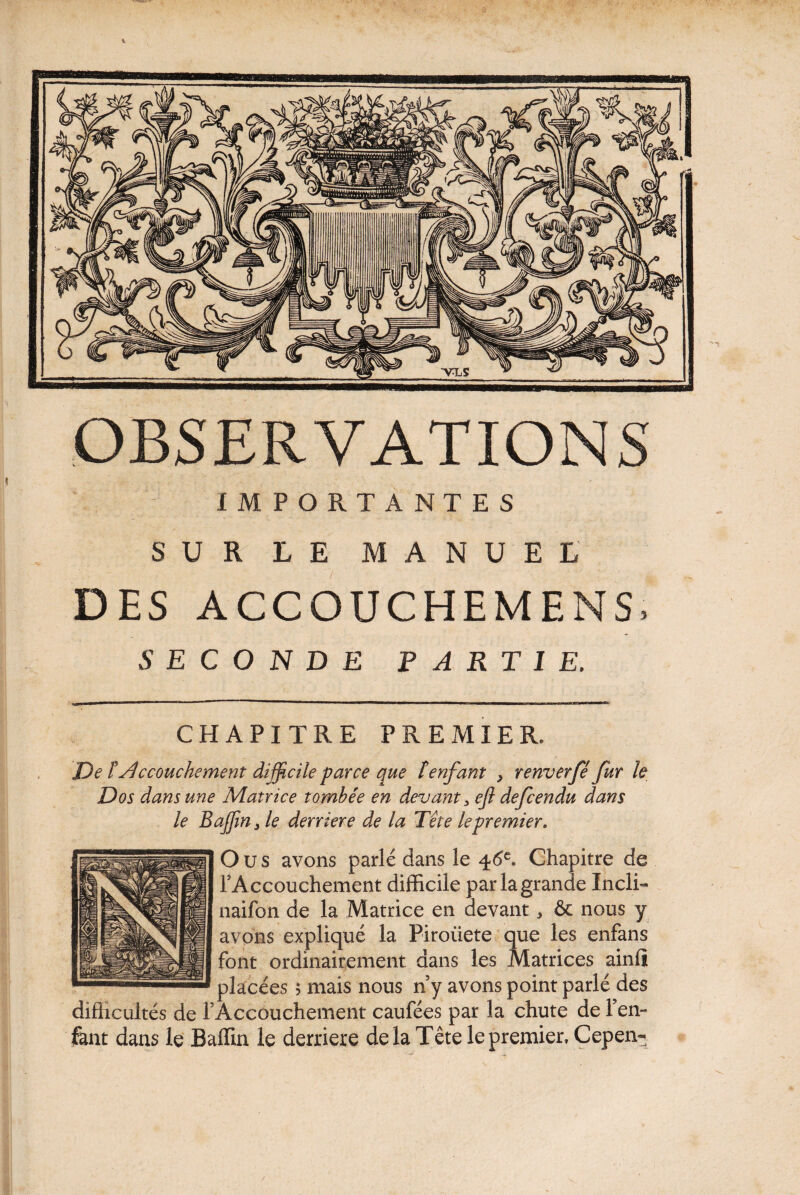 IMPORTANTES SUR LE MANUEL DES ACCOUCHEMENS SECONDE PARTIE, CHAPITRE PREMIER. De t Accouchement difficile parce que îenfant , renverfé fur le Dos dans une Matrice tombée en devant 3 ef defcendu dans le B afin j le derrière de la Tête le premier. O u s avons parlé dans le 46e. Chapitre de FAccouchement difficile par la grande Incli- naifon de la Matrice en devant, & nous y avons expliqué la Piroiiete que les enfans font ordinairement dans les Matrices ainfî placées ; mais nous ny avons point parlé des difficultés de FAccouchement caufées par la chute de Fen- fent dans le Baffin le derrière delà Tête le premier, Cepen-