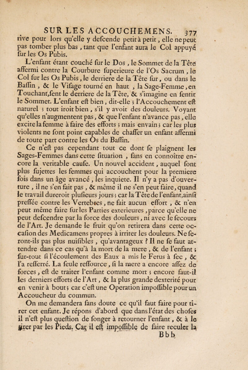 rive pour lors quelle y defcende petit à petit „ elle ne peut pas tomber plus bas* tant que l’enfant aura le Col appuyé fur les Os Pubis. L enfant étant couché fur le Dos * le Sommet de la Tête affermi contre la Courbure fuperieure de l’Os Sacrum * le Col fur les Os Pubis, le derrière de la Tête fur* ou dans le Badin * ôc le Vifage tourné en haut * la Sage-Femme * en Touchant/ent le derrière de la Tête* ôc s’imagine en fentir le Sommet. L’enfant eft bien * dit-elle 5 l’Accouchement eft naturel 5 tout iroitbien * s’il y avoit des douleurs. Voyant qu’elles n’augmentent pas * & que l’enfant n’avance pas * elle excite la femme à faire des efforts 5 mais envahi? caries plus violents ne font point capables de chaffer un enfant affermi de toute part contre les Os du Badin. Ce n’eft pas cependant tout ce dont fe plaignent les Sages-Femmes dans cette dtuation * fans en connoître en¬ core la véritable caufe. Un nouvel accident * auquel font plus fujettes les femmes qui accouchent pour la premiers fois dans un âge avancé , les inquiete. Il n’y a pas d’ouver¬ ture * il ne s’en fait pas * & même il 11e s’en peut faire* quand îe travail dureroit pludeurs jours ? car la Tête de l’enfant3ainfi predee contre les Vertebres * ne fait aucun effort * ôc n’en peut même faire furies Parties extérieures * parce qu’elle ne peut defcendre par la force des douleurs, ni avec le fecours de l’Art. Je demande le fruit qu’on retirera dans cette oc- cadon des Medicamens propres à irriter les douleurs. Ne fe¬ ront-ils pas plus nuidbles * qu’avantageux ? Il ne fe faut at¬ tendre dans ce cas qu’à la mort de la mere * Ôc de l’enfant ; fur-tout d l’écoulement des Eaux a mis le Fetus à fec } ÔC l’a rederré. La feule reffource * d la mere a encore affez de forces 7 eft de traiter l’enfant comme mort 5 encore faut-il les derniers efforts de l’Art * ôc la plus grande dextérité pour en venir à bout? carc’eftune Operation impoffible pour un Accoucheur du commun. On me demandera fans doute ce qu’il faut faire pour ti¬ rer cet enfant. Je répons d’abord que dans l’état des chofes il n’eft plus queftion de fonger à retourner l’enfant * ôc à le grer par les Pieds. Car il eft impodible de faire reculer la Bbb