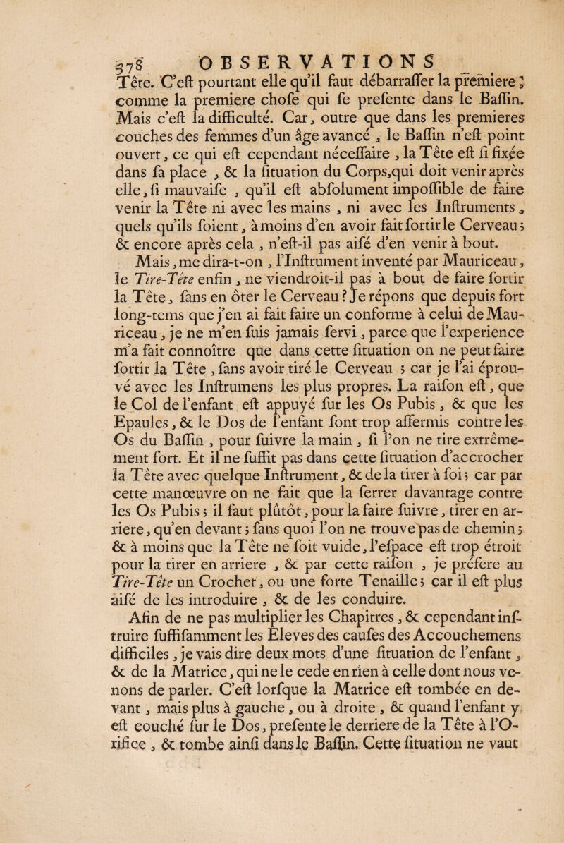 Tête. Ceft pourtant elle quil faut débarraffer la première ; comme la première chofe qui fe prefente dans le Badin. Mais c eft la difficulté. Car, outre que dans les premières couches des femmes d’un âge avancé , le Badin n’eft point ouvert, ce qui eft cependant nécedaire * la Tête eft d fixée dans fa place , ôc la fituation du Corps,qui doit venir après elle 3 fi mauvaife , qu’il eft abfolument impodible de faire venir la Tête ni avec les mains , ni avec les Inftruments , quels qu’ils foient, àmoins d’en avoir faitfortirle Cerveau? & encore après cela , n’eft-il pas aifé d’en venir à bout. Mais, me dira-t-on , l’Inftrument inventé par Mauriceau, le Tire-Tête enfin , ne viendroit-il pas à bout de faire fortir la Tête, fans en ôter le Cerveau? Je répons que depuis fort long-tems que j’en ai fait faire un conforme à celui de Mau» riceau, je ne rn’en fuis jamais fervi, parce que l’experience m’a fait connoître que dans cette fituation on ne peut faire fortir la Tête , fans avoir tiré le Cerveau 5 car je l’ai éprou¬ vé avec les Inftrumens les plus propres. La raifon eft, que le Col de l’enfant eft appuyé fur les Os Pubis, ôc que les Epaules, ôc le Dos de l’enfant font trop affermis contre les Os du Badin , pour fuivre la main , fi l’on ne tire extrême¬ ment fort. Et il ne fuffit pas dans cette fituation d’accrocher la Tête avec quelque Inftrument, Ôc de la tirer à foi 5 car par cette manœuvre on ne fait que la ferrer davantage contre les Os Pubis ? il faut plutôt, pour la faire fuivre , tirer en ar¬ riéré , qu’en devant 5 fans quoi l’on ne trouveras de chemin 5 ôc à moins que la Tête ne foit vuide,Pefpace eft trop étroit pour la tirer en arriéré , ôc par cette raifon , je préféré au Tire-Tête un Crochet, ou une forte Tenaille? car il eft plus aifé de les introduire , ôc de les conduire. Afin de ne pas multiplierles Chapitres,ôc cependant inff truire fuffifamment les Eleves des caufes des Accouchemens difficiles, je vais dire deux mots d’une fituation de l’enfant* ôc de la Matrice, qui ne le cede en rien à celle dont nous ve¬ nons de parler. C’eft lorfque la Matrice eft tombée en de¬ vant , mais plus à gauche , ou à droite , ôc quand l’enfant y eft couché fur le Dos, prefente le derrière de la Tête à l’O¬ rifice , ôc tombe ainfi dans le Baffin, Cette fituation ne vaut 1