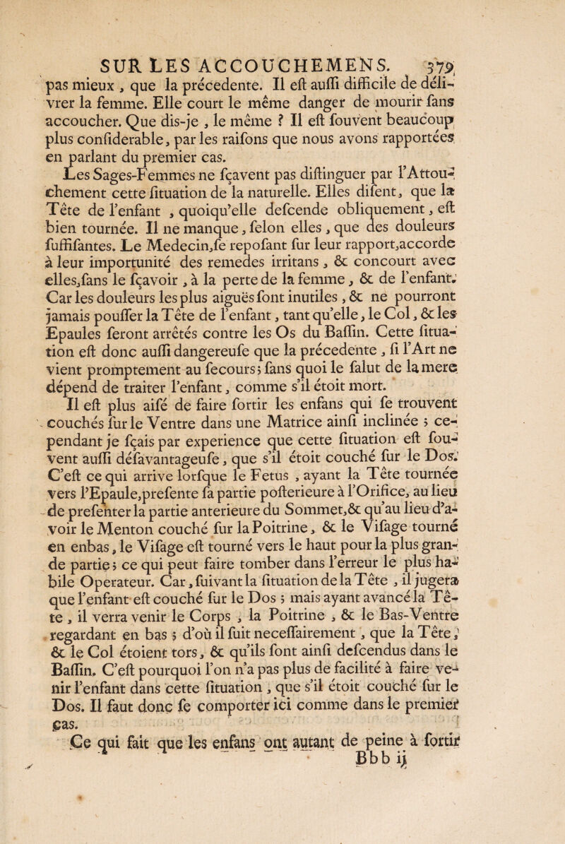 pas mieux , que la precedente. Il eft auffi difficile de déli¬ vrer la femme. Elle court le même danger de mourir fans accoucher. Que dis-je , le même ? Il eft fouvent beaucoup plus confiderable, parles raifons que nous avons rapportées en parlant du premier cas. Les Sages-Fexnmes ne fçavent pas diftinguer par F Attou¬ chement cette fituation de la naturelle. Elles difent , que la Tête de l’enfant , quoiqu’elle defcende obliquement * eft bien tournée. Il ne manque * félon elles , que des douleurs fuffifantes. Le Medecin/e repofant fur leur rapport,accorde à leur importunité des remedes irritans , ôc concourt avec elles,fans le fçavoir , à la perte de la femme, & de l’enfant; Caries douleurs les plus aiguës font inutiles , êc ne pourront jamais pouffer la Tête de fenfant , tant qu’elle, le Col, ôc les Epaules feront arrêtés contre les Os du Baffin. Cette fitua- tion eft donc auffi dangereufe que la précédente , fi l’Art ne vient promptement au fecours?fans quoi le falut de lamere dépend de traiter l’enfant , comme s’il étoit mort. Il eft plus aifé de faire fortir les enfans qui fe trouvent - couchés furie Ventre dans une Matrice ainfi inclinée > ce¬ pendant je fçais par expérience que cette fituation eft fou- vent auffi défavantageufe, que s’il étoit couché fur le Dos; C’eft ce qui arrive lorfque le Fetus , ayant la Tête tournée vers l’Epaule,prefente fa partie pofterieure à l’Orifice, au lieu de prefenterla partie anterieure du Sommet,& qu au lieu d’a¬ voir le Menton couché fur la Poitrine * ôc le Vifage tourné en enbas, le Vifage eft tourné vers le haut pour la plus gran¬ de partie > ce qui peut faire tomber dans l’erreur le plus ha¬ bile Operateur. Car *fuivantla fituation de la Tête , il jugera que l’enfant eft couché fur le Dos 5 mais ayant avancé la Tê¬ te , il verra venir le Corps , la Poitrine , & le B as-Ventre regardant en bas 5 d’où il fuit neceffairement, que la Tête; & le Col étoient tors * 6c qu’ils font ainfi defeendus dans le Baffin, C’eft pourquoi l’on n’a pas plus de facilité à faire ve¬ nir l’enfant dans cette fituation que s’il étoit couché fur le Dos. Il faut donc fe comporter ici comme dans le premier Ç2LS. Ce qui fait que les enfans ont autant de peine à fortir B b b ijt