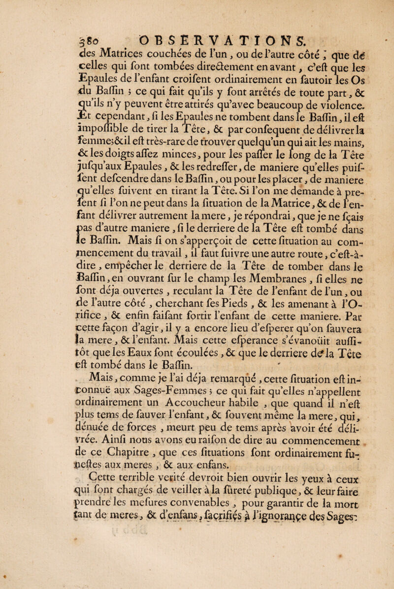 7 38o OBSERVAT I O N S. des Matrices couchées de 1’un. ou de l’autre côté J que dé celles qui font tombées directement en avant, c’eft que les Epaules de fenfant croifent ordinairement en fautoir les Os du Badin ; ce qui fait qu’ils y font arrêtés de toute part, Ôc quils n y peuvent être attirés qu’avec beaucoup de violence. JEt cependant .files Epaules ne tombent dans le Badin, il eft impodible de tirer la Tête. & par confequent de délivrer la femmej&il eft très-rare de trouver quelqu’un qui ait les mains. & les doigts adez minces, pour les pafler le long de la Tête jufqu aux Epaules. ôc les redreder. de maniéré qu’elles puif- fent defcendre dans le Badin. ou pour les placer. de maniéré qu’elles fuivent en tirant la Tête. Si l’on me demande à pre- fent fi l’on ne peut dans la fituation de la Matrice. ôc de l’en¬ fant délivrer autrement la mere. je répondrai. que je ne fcais pas d’autre maniéré . fi le derrière de la Tête eft tombé dans ïe Badin. Mais fi on s’apperçoit de cette fituation au com¬ mencement du travail. il faut fuivre une autre route. c’eft-à- dire . empêcher le derrière de la Tête de tomber dans le Badin, en ouvrant fur le champ les Membranes . fi elles ne font déjà ouvertes . reculant la Tête de l’enfant de l’un. ou de l’autre côté . cherchant fes Pieds , & les amenant à l’O¬ rifice . ôc enfin faifant fortir l’enfant de cette maniéré. Par cette façon d’agir. il y a encore lieu d’efperer qu’on fauvera la mere. & l’enfant. Mais cette efperance s’évanoiiit audi- tôt que les Eaux font écoulées. & que le derrière d^la Tête eft tombé dans le Badin. Mais. comme je l’ai déjà remarqué . cette fituation eft in¬ connue aux Sages-Femmes 5 ce qui fait qu’elles n appellent ordinairement un Accoucheur habile . que quand il n’eft plus tems de fauver l’enfant. ôc fouvent même la mere. qui, dénuée de forces . meurt peu de tems après avoir été déli¬ vrée. Ainfi nous avons euraifon de dire au commencement de ce Chapitre . que ces fituations font ordinairement fu- tieftes aux meres . ôc aux enfans. Cette terrible vérité devroit bien ouvrir les yeux à ceux qui font chargés de veiller à la fureté publique, ôc leur faire prendre les mefures convenables . pour garantir de la mort tant de meres. ôc d enfans, façrifiçs à Hgnorançe des Sages: