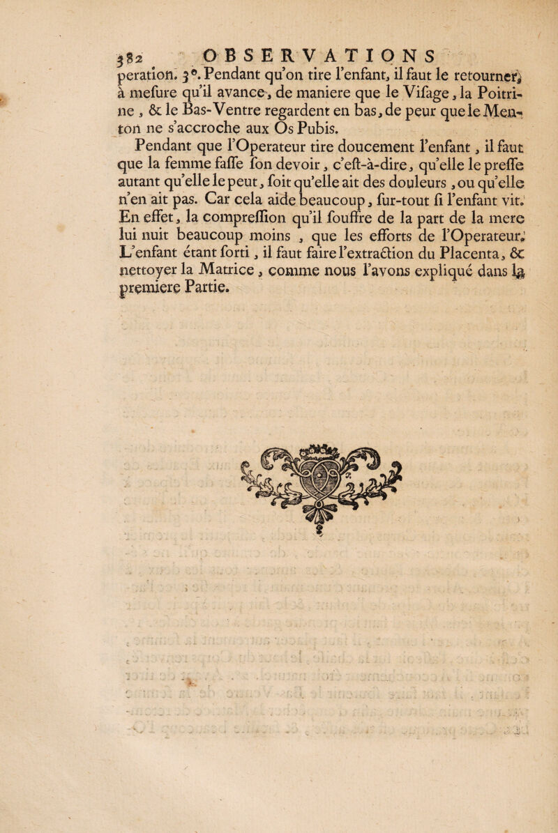 3$2 OBSERVATIONS peratiom 3®. Pendant qu’on tire l’enfant, il faut le retourne^ à mefure qu’il avance, de maniéré que le Vifage, la Poitri¬ ne , & le Bas-Ventre regardent en bas, de peur que le Men¬ ton ne s’accroche aux Os Pubis. Pendant que l’Operateur tire doucement l’enfant, il faut que la femme falfe ion devoir, c’eft-à-dire, qu’elle le preife autant quelle le peut, foit qu’elle ait des douleurs, ou quelle n’en ait pas. Car cela aide beaucoup* fur-tout il l’enfant vit» En effet, la compreflion qu’il fouffre de la part de la mere lui nuit beaucoup moins , que les efforts de rOperateurJ L’enfant étant forti, il faut fairel’extra&ion du Placenta, ôc nettoyer la Matrice, comme nous l’avons expliqué dans 1g première Partie.