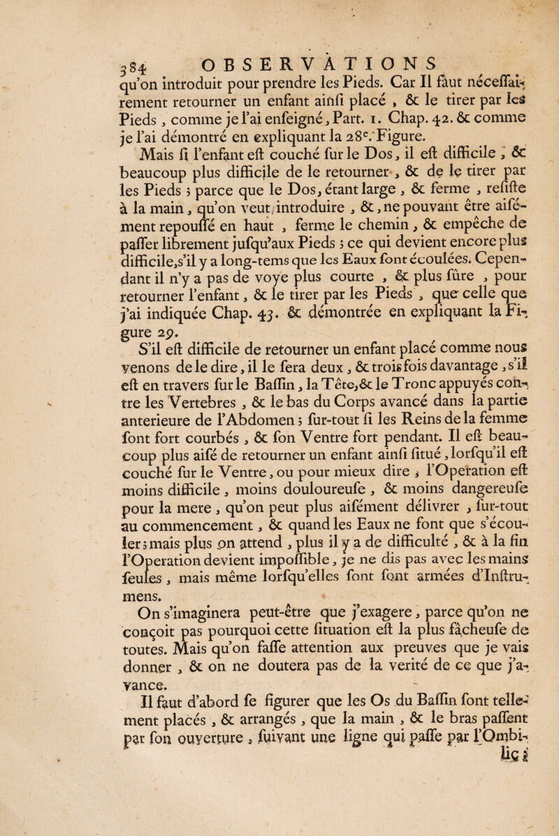 / ■S94 OBSERVATIONS qu’on introduit pour prendre les Pieds. Car II faut néceffai* rement retourner un enfant ainfi placé , & le tirer par les Pieds * comme je l’ai enfeigné, Part, i. Chap. 42. ôc comme je l’ai démontré en expliquant la 28e.‘Figure. Mais fi l’enfanteft couché furie Dos, il eft difficile , & beaucoup plus difficile de le retourner , ôc de Iç tirer par les Pieds > parce que le Dos, étant large , & ferme , relifte à la main, qu’on veut introduire , & , ne pouvant être aifé- ment repouffé en haut , ferme le chemin, ôc empeche de palier librement jufqu’aux Pieds $ ce qui devient encore plus difficile,s’il y a long-tems que les Eaux font écoulées. Cepen- dant il n’y a pas de voye plus courte , & plus fûre , pour retourner l’enfant, & le tirer par les Pieds , que celle que j’ai indiquée Chap. 43. ôc démontrée en expliquant la Fi¬ gure 2p. S’il eft difficile de retourner un enfant placé comme nous venons de le dire, il le fera deux, & trois fois davantage ,s’il eft en travers furie Baffin, la Tête,6c le Tronc appuyés con¬ tre les Vertebres , 6c le bas du Corps avancé dans la partie anterieure de l’Abdomen ? fur-tout fi les Reins delà femme font fort courbés , Ôc fon Ventre fort pendant. Il eft beau¬ coup plus aifé de retourner un enfant ainfi fitué, lorfqu’il eft couché fur le Ventre, ou pour mieux dire i l’Operation eft moins difficile, moins douloureufe , ôc moins dangereufe pour la mere , qu’on peut plus aifément délivrer , fur-tout au commencement, ôc quand les Eaux ne font que s’écou¬ ler 5 mais plus pn attend , plus il y a de difficulté , ôc à la fin l’Operation devient impoflible, je ne dis pas avec les mains feules , mais même lorfqu’elles font font armées d’Inftm- mens. On s’imaginera peut-être que j’exagere, parce qu’on ne conçoit pas pourquoi cette fituation eft la plus facheufe de toutes. Mais qu’on faffe attention aux preuves que je vais donner , ôc on ne doutera pas de la vérité de ce que j’a¬ vance. Il faut d’abord fe figurer que les Os du Baffin font telle¬ ment placés , ôc arrangés , que la main , ôc le bras paffent pat fou ouyerjute , fuivam une ligne qui paffe par l’Ombi- lifi i j