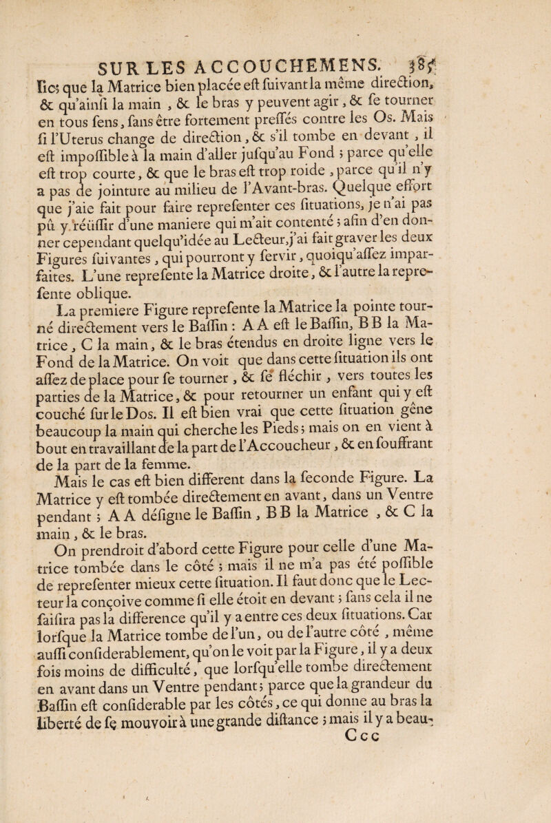 SUR LES A C CO U C H EM EN S: Ko? que la Matrice bien placée eft fuivantla meme diteCfion* & qu’ainfl la main , 6c le bras y peuvent agir * ôc fe tourner en tous fens, fans être fortement preffes contre les Os. Mais fi l’Utérus change de direction, 6c s il tombe en devant, il eft impoffible à la main d’aller jufqu au Fond ; parce qu elle eft trop courte, 6c que le bras eft trop roide , parce qu il n y a pas de jointure au milieu de 1 Avant-bras. Quelque effort que j’aie fait pour faire reprefenter ces fituations, je n ai pas pu y réiiffir d’une maniéré qui m ait contente ; afin d en don¬ ner cependant quelqufidée au LeCieurq ai fait graver les deux Figures fuivantes , qui pourront y fervir , ouoiqu affez impar¬ faites. L’une reprefente la Matrice droite 16c l’autre la repre- fente oblique. La première Figure reprefente la Maniee la pointe tour¬ né directement vers le Bafïin : A A eft leBaffin, B B la Ma¬ trice j C la main, ôc le bras étendus en droite ligne vers le Fond de la Matrice. On voit que dans cette fituation ils ont affez de place pour fe tourner , 6c fe fléchir > vers toutes les parties de la Matrice 3 ôc pour retourner un enfant, qui y eft couché fur le Dos. Il eft bien vrai que cette fituation gene beaucoup la main qui cherche les Pieds; mais on en vient à bout en travaillant de la part de 1 Accoucheur, 6c en fouffrant de la part de la femme. Mais le cas eft bien different dans la fécondé Figure. La Matrice y eft tombée directement en avant, dans un Ventre pendant ; A A défigne le Balïin , B B la Matrice , ôc C la main, 6c le bras. On prendroit d’abord cette Figure pour celle d une Ma¬ trice tombée dans le côte ; mais il ne m a pas etc poflible de reprefenter mieux cette fituation. Il faut donc que le Lec¬ teur la conçoive comme fi elle étoit en devant ; fans cela il ne faifira pas la différence quil y a entre ces deux fituations. Car lorfque la Matrice tombe de l’un, ou de l’autre côté , même auffi confiderablement, qu’on le voit par la F igure, il y a deux fois moins de difficulté, que lorfqueile tombe directement en avant dans un Ventre pendant; parce que la grandeur du Baffin eft confiderable par les côtés, ce qui donne au bras la liberté de fe mouvoir à une grande diftance ; mais il y a beau-;