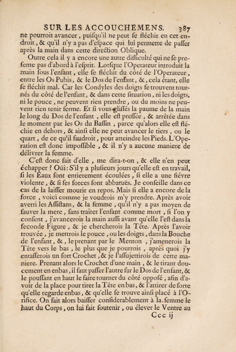 SUR LES AC COU CH EMENS, 3S7 ne pourroit avancer , puifqu’il ne peut fe fléchir en cet en¬ droit , ôc quil n y a pas d’efpace qui lui permette de paffer après la main dans cette direêtion Oblique. Outre cela il y a encore une autre difficulté quinefe pre- fente pas d’abord à l’efprit. Lorfque l’Operateur introduit la main fous l’enfant, elle fe fléchit du côté de l’Operateur , entre les Os Pubis, ôc le Dos de l’enfant, Ôc, cela étant, elle fe fléchit mal. Car les Condyles des doigts fe trouvent tour¬ nés du côté de l’enfant, ôc dans cette lituation, ni les doigts, ni le pouce , ne peuvent rien prendre, ou du moins ne peu¬ vent rien tenir ferme. Et fi vous <gliffés la paume de la main le long du Dos de l’enfant , elle eft preflée , ôc arrêtée dans le moment par les Os du Baffin , parce qu’alors elle efl flé¬ chie en dehors, ôc ainfi elle ne peut avancer le tiers , ou le quart, de ce qu’il faudrait, pour atteindre les Pieds. L’Ope¬ ration eft donc impoflible , ôc il n’y a aucune maniéré de délivrer la femme. C’eft donc fait d’elle , me dira-t-on , ôc elle n’en peut échapper ? Oiii: S’il y a plufleurs jours quelle eft en travail, fi les Eaux font entièrement écoulées y fi elle a une fièvre violente, ôc fi fes forces font abbatuës. Je confeille dans ce cas de la laiffer mourir en repos. Mais fi elle a encore delà force , voici comme je voudrois m’y prendre. Après avoir averti les Afliftans, ôc la femme , qu’il n’y a pas moyen de fauver la mere, fans traiter l’enfant comme mort , fi l’on y confent , j’avancerois la main auffi avant quelle l’eftdansla fécondé Figure , ôc je chercherais la Tête. Après l’avoir trouvée , je mettrois le pouce , ou les doigts , dans la Bouche de l’enfant, ôc, le prenant par le Menton , j’amenerois la Tête vers le bas , le plus que je pourrais , après quoi j’y entafferois un fort Crochet, ôc je l’affujettirois de cette ma¬ niéré. Prenant alors le Crochet d’une main , ôc le tirant dou¬ cement en enbas, il faut paffer l’autre fur le Dos de l’enfant, ôc le pouffant en haut le faire tourner du côté oppofé , afin d’a¬ voir de la place pour tirer laTête enbas, ôc l’attirer de forte quelle regarde enbas, ôc qu elle fe trouve ainli placé à l’O¬ rifice. On fait alors baiffer confiderablement à la . femme le fiaut du Corps, on lui fait foutenir , ou élever le Ventre au