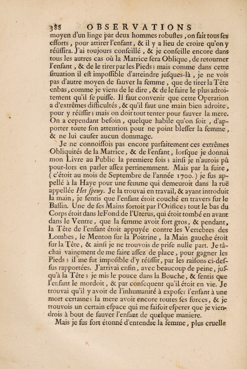 moyen d’un linge par deux hommes robuftes, on fait tous fès efforts, pour attirer l’enfant, & il y a lieu de croire qu’on y réiifïira. J’ai toujours confeillé , & je confeille encore dans tous les autres cas où la Matrice fera Oblique , de retourner l’enfant , & de le tirer par les Pieds; mais comme dans cette lituation il eft impoffible d’atteindre jufques-là , je ne vois pas d’autre moyen de fauver la femme , que de tirer la Tête enbas, comme je viens de le dire, & de le faire le plus adroi¬ tement qu’il fe puiffe. li faut convenir que cette Operation a d’extrêmes difficultés , & qu’il faut une main bien adroite, pour y réüflir ; mais on doit tout tenter pour fauver la mere. On a cependant befoin * quelque habile qu’on fort , d’ap¬ porter toute fon attention pour ne point bleffer la femme > & ne lui caufer aucun dommage» Je ne connoiffois pas encore parfaitement ces extrêmes Obli quités de la Matrice j & de l’enfant , lorfque je donnai mon Livre au Public la première fois ; ainfi je n’aurois pu pour-lors en parler affez pertinemment. Mais par la fuite * ( c’étoit au mois de Septembre de l’année 1700. ) je fus ap- pellé à la Haye pour une femme qui demeuroit dans la rue appeîlée Het fpeuy. Je la trouvai en travail, & ayant introduit la main, je fentis que l’enfant étoit couché en travers furie BafGn. Une de fes Mains fortoit par F Orifice ; tout le bas du Corps étoit dans leFond de l’Utérus, qui étoit tombé en avant dans le Ventre, que la femme avoit fort gros, & pendant* la Tête de l’enfant étoit appuyée contre les Vertebres des Lombes, le Menton fur la Poitrine , la Main gauche étoit fur la Tête, & ainfi je ne trouvois deprife nulle part. Je tâ¬ chai vainement de me faire affez de place, pour gagner les Pieds ; il me fut impofible d’y réiiffir, par les raifons ci-def- fus rapportées. J’arrivai enfin, avec beaucoup de peine, ju£ qu’à la Tête ; je mis le pouce dans la Bouche, & fentis que l’enfant le mordoit, & par confequent qu’il étoit en vie. Je trouvai qu’il y avoit de F inhumanité à expofer l’enfant à une mort certaine; la mere avoit encore toutes fes forces, & je trouvois un certain efpace qui me faifoit efperer que je viem drois à bout de fauver Fenfant de quelque maniéré. Mais je fus fort étonné d’entendre la femme^ plus cruelle