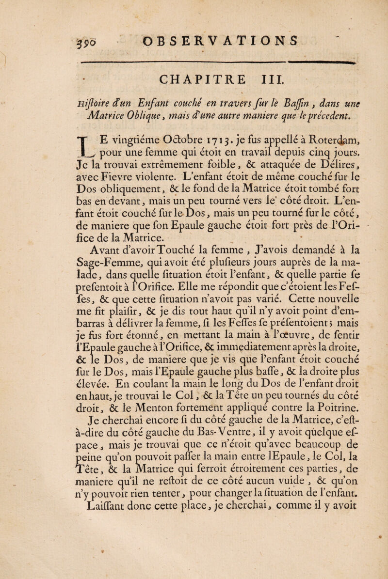 CHAPITRE III. nifoire dun Enfant couché en travers fur le Bajfm , dans une Matrice Oblique, mais d’une autre maniéré que le précèdent* TE vingtième Octobre 1713. je fus appelle à RotercLam, _ pour une femme qui étoit en travail depuis cinq jours. Je la trouvai extrêmement foible, & attaquée de Délires, avecFievre violente. L’enfant étoit de même couché fur le Dos obliquement j ôc le fond de la Matrice étoit tombé fort bas en devante mais un peu tourné vers le côté droit. L’en¬ fant étoit couché fur le Dos, mais un peu tourné fur le côté, de maniéré que fon Epaule gauche étoit fort près de l’Ori¬ fice de la Matrice. Avant d’avoir Touché la femme , J’avois demandé à la Sage-Femme, quiavoit été plufieurs jours auprès de la ma¬ lade, dans quelle fituation étoit l’enfant, Ôc quelle partie fe prefentoità l’Orifice. Elle me répondit quec’étoient lesFef- fes, ôc que cette fituation n’avoit pas varié. Cette nouvelle me fit plaifir, ôc je dis tout haut qu'il n’y avoit point d’em¬ barras à délivrer la femme, fi les Felfes fe préfentoient > mais je fus fort étonné, en mettant la main à l’œuvre, de fentir l’Epaule gauche à l’Orifice, & immédiatement après la droite, & le D os, de maniéré que je vis que l’enfant étoit couché fur le Dos, mais l’Epaule gauche plus baffe, ôc la droite plus élevée. En coulant la main le long du Dos de l’enfant droit en haut, je trouvai le Col, ôc la Tête un peu tournés du côté droit, ôc le Menton fortement appliqué contre la Poitrine. Je cherchai encore fi du côté gauche de la Matrice, c’eft- à-dire du côté gauche du Bas-Ventre, il y avoit quelque ef- pace, mais je trouvai que ce n’étoit qu’avec beaucoup de peine qu’on pouvoit paffer la main entre lEpaule, le Col, la Tête, ôc la Matrice qui ferroit étroitement ces parties, de maniéré qu’il ne reftoit de ce côté aucun vuide , ôc qu’on n’y pouvoit rien tenter, pour changer la fituation de l’enfant. Laiffant donc cette place, je cherchai, comme il y avoit