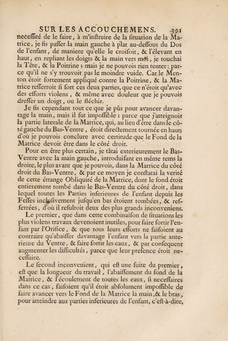 neceffité de le faire, à m’inftruire de la lîtuation de la Ma¬ trice, je fis paffer la main gauche à plat au-deflous du Dos de l’enfant, de maniéré quelle le croifoit, & l’élevant en haut, en repliant les doigts & la main vers môi, je touchai la Tête, & la Poitrine ? mais je ne pouvois rien tenter : par¬ ce qu’il ne s’y trouvoit pas le moindre vuide. Car le Men¬ ton étoit fortement appliqué contre la Poitrine, & la Ma¬ trice refferroit fi fort ces deux parties, que ce n’étoit qu’avec des efforts violens , & même avec douleur que je pouvois drefifer un doigt, ou le fléchir. Je fis cependant tout ce que je pûs pour avancer davan¬ tage la main, mais il fut impoflible 5 parce que j’atteignois la partie laterale de la Matrice, qui, au lieu d’être dans le cô¬ té gauche du Bas-Ventre , étoit directement tournée en haut* d’où je pouvois conclure avec certitude que le Fond de la Matrice devoit être dans le côté droit. Pour en être plus certain, je tâtai extérieurement le Bas- Ventre avec la main gauche, introduifant en même tems la droite, le plus avant que je pouvois, dans la Matrice du côté droit du Bas-Ventre, & par ce moyen je conftatai la vérité de cette éttange Obliquité de la Matrice, dont le fond étoit entièrement tombé dans le Bas-Ventre du côté droit, dans lequel toutes les Parties inferieures de l’enfant depuis les Feffes inchafivement jufqu’en bas étoient tombées, ôe ref- ferrées, d’où il refultoit deux des plus grands inconveniens. Le premier, que dans cette combinaifon de fituationsles plus violens travaux de venoient inutiles, pour faire fortir Pen- fant par l’Orifice, & que tous leurs efforts ne faifoient au contraire qu’abaiffer davantage l’enfant vers la partie ante¬ rieure du Ventre, & faire fortir les eaux, & par confequent augmenter les difficultés, parce que leur prefence étoit ne- ceffaire. Le fécond inconvénient, qui eftune fuite du premier, eft que la longueur du travail, l’abaiffement du fond de la Matrice, & l’écoulement de toutes les eaux, fi neceffaires dans ce cas, faifoient qu’il étoit abfolument impoflible de faire avancer vers le Fond de la Matrice la main,& le bras, pour atteindre aux parties inferieures de l’enfant, c’eft-à-dire.