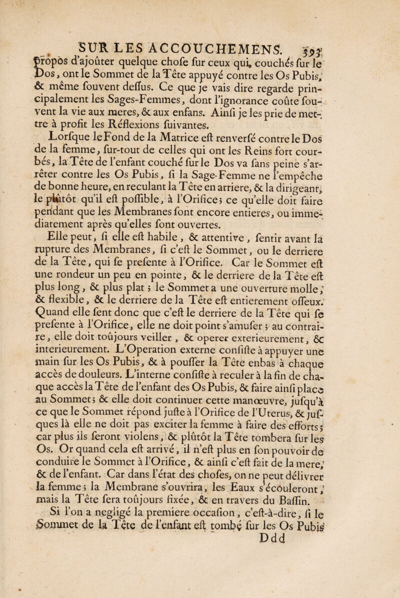 propos d’ajouter quelque chofe fur ceux qui, couchés fur le Pos, ont le Sommet de la Tête appuyé contre les Os Pubis, & meme lb.uv.ent delïus. Ce que je vais dire regarde prin¬ cipalement les Sages-Femmes, dont l’ignorance coûte fou- vent la vie aux meres, & aux enfans. Ainfi je les prie de met¬ tre à profit les Réflexions fuivantes. Lorfque leFond de la Matrice eft renverfé contre le Dos de la femme, fur-tout de celles qui ont les Reins fort cour¬ bés, la Tête de l’enfant couché furie Dos va fans peine s’ar¬ rêter contre les Os Pubis, fi la Sage-Femme ne l’empêche de bonne heure, en reculant la Tête en arriéré, & la dirigeant, le plutôt qu’il eft poflible, à l’Orifice; ce quelle doit faire pendant que les Membranes font encore entières, ou immé¬ diatement après qu’elles font ouvertes. Elle peut, fi elle eft habile , ôc attentive , fentir avant la rupture des Membranes, fi c’eft le Sommet, ou le derrière de la Tête, qui fe prefente à l’Orifice. Car le Sommet eft une rondeur un peu en pointe, 6t le derrière de la Tête eft plus long, & plus plat ; le Sommet a une ouverture molle; & flexible, ôc le derrière de la Tête eft entièrement offeux.' Quand elle fent donc que c’eft le derrière de la Tête qui fe prefente à l’Orifice, elle ne doit point s’amufer ; au contrai¬ re, elle doit toujours veiller , 6c operer extérieurement, êc intérieurement. L’Operation externe confifteà appuyer une main fur les Os Pubis, ôc à pouffer la Tête enbas à chaque accès de douleurs. L’interne confifte à reculer à la fin de cha¬ que accès la T ête de l’enfant des Os Pubis, ôc faire ainfi place au Sommet; ôc elle doit continuer cette manœuvre, jufqu’a ce que le Sommet répond jufte à l’Orifice de l’Uterus, ôcjuf- ques là elle ne doit pas exciter la femme à faire des efforts; car plus ils feront violens, ôc plutôt la Tête tombera fur les Os. Or quand cela eft arrivé, il n’eft plus en fon pouvoir de conduire le Sommet à l’Orifice, ôc ainfi c’eft fait de la mere,' ôc de l’enfant. Car dans l’état des chofes, on ne peut délivrer la femme ; la Membrane s’ouvrira, les Eaux s’écouleront mais la Tête fera toujours fixée, ôc en travers du Baffm Si 1’ on a négligé la première occafion, c’eft-à-dire, fi le Sommet de la Tête de l’enfant eft tombé fur les Os Pubis Ddd