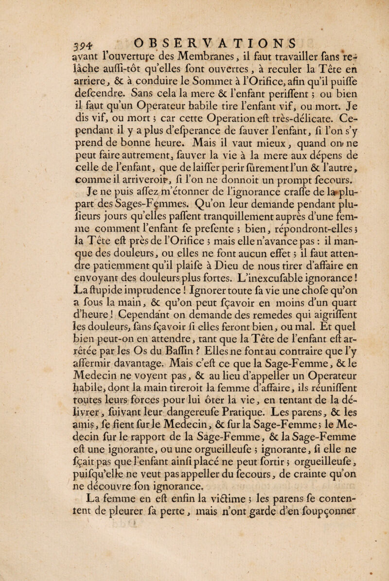 avant l’ouvertufe des Membranes , il faut travailler fans re¬ lâche aufti-tôt qu’elles font ouvertes , à reculer la Tête en arriéré, ôc à conduire le Sommet à l’Orifice, afin qu’il puiffe defcendre. Sans cela la mere & l’enfant periffent 5 ou bien il faut qu’un Operateur habile tire l’enfant vif, ou mort. Je dis vif, ou mort 5 car cette Operation eft très-délicate. Ce¬ pendant il y a plus d’efperance de fauver l’enfant, 11 l’on s’y prend de bonne heure. Mais il vaut mieux , quand on? ne peut faire autrement, fauver la vie à la mere aux dépens de celle de l’enfant, que de laiffer périr fûrement l’un & l’autre, comme il arriveroif, fi l’on ne donnoit un prompt fecours. Je ne puis affez m’étonner de l’ignorance craffe de la? plu¬ part des Sages-Fçmmes. Qu’on leur demande pendant plu- îieurs jours qu’elles paffent tranquillement auprès d’une fem¬ me comment l’enfant fe prefente 5 bien, répondront-elles 5 la Tête eft près de l’Orifice 5 mais elle n’avance pas : il man- 3ue des douleurs, ou elles ne font aucun effet ? il faut atten¬ te patiemment qu’il plaife à Dieu de nous tirer d’affaire en envoyant des douleurs plus fortes. L’inexcufable ignorance ! Laftupide imprudence ! Ignorer toute fa vie une chofe qu’on a fous la main, & qu’on peut fçavoir en moins d’un quart d’heure ! Cependant on demande des remedes qui aigriffent les douleurs, fans fçavoir fi elles feront bien, ou mal. Et quel bien peut-011 en attendre, tant que la Tête de l’enfant eft ar¬ rêtée par les Os du Badin ? Elles ne font au contraire que l’y affermir davantage. Mais c’eft ce que la Sage-Femme, &le Médecin ne voyent pas, & au lieu d’appeller un Operateur habile, dont la main tireroit la femme d’affaire, ils réunifient toutes leurs forces pour lui ôter la vie, en tentant de la dé¬ livrer , fuivant leur dangereufe Pratique. Les parens, & les amis, fe fient furie Médecin, & fur la Sage-Femme? le Mé¬ decin furie rapport de la Sage-Femme, & la Sage-Femme eft une ignorante, ou une orgueilleufe ? ignorante, li elle ne fçait pas que l’enfant ainfi placé ne peut fortir ? orgueilleufe, puifqu’elle ne veut pas appeller du fecours, de crainte qu’on ne découvre fou ignorance. La femme en eft enfin la viêlime ? les parens fe conten¬ tent de pleurer fa perte, mais n’ont garde d’en foupçonner