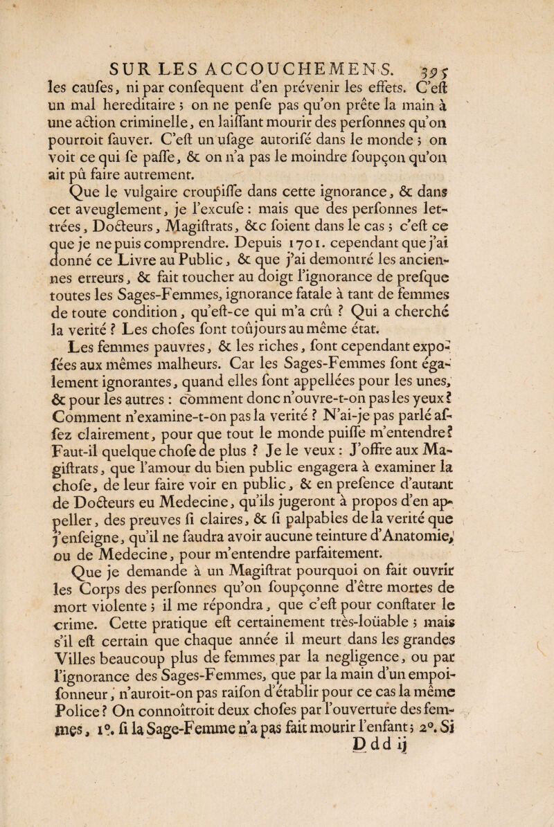 les caufes, ni par confequent d’en prévenir les effets. C’eft un mal héréditaire 5 on ne penfe pas qu’on prête la main à une aélion criminelle, en lailfant mourir des perfonnes qu’on pourroit fauver. C’eft un ufage autorifé dans le monde 5 on voit ce qui fe paffe, & on 11’a pas le moindre foupçon qu’on ait pu faire autrement. Que le vulgaire croupiffe dans cette ignorance, & dans cet aveuglement j je l’excufe : mais que des perfonnes let¬ trées a Doéteurs , Magiftrats, ôcc foient dans le cas 5 c’eft ce que je ne puis comprendre. Depuis 1701. cependant que j’ai donné ce Livre au Public * & que j’ai démontré les ancien¬ nes erreurs, & fait toucher au doigt l’ignorance de prefque toutes les Sages-Femmes, ignorance fatale à tant de femmes de toute condition , qu’eft-ce qui m’a crû ? Qui a cherché la vérité ? Les chofes font toujours au même état. Les femmes pauvres * & les riches, font cependant expo- fées aux mêmes malheurs. Car les Sages-Femmes font éga¬ lement ignorantes, quand elles font appellées pour les unes, & pour les autres : comment donc n’ouvre-t-on pas les yeux ? Comment n examine-t-011 pas la vérité ? N’ai-je pas parlé af- fez clairement, pour que tout le monde puiffe m’entendre? Faut-il quelque chofe ae plus ? Je le veux : J’offre aux Ma- giftrats, que l’amour du bien public engagera à examiner la çhofe, de leur faire voir en public, & en prefence d’autant de Do&eurs eu Medecine, qu’ils jugeront à propos d’en ap¬ peller, des preuves fi claires, & fi palpables delà vérité que j’enfeigne, qu’il 11e faudra avoir aucune teinture d’Anatomie; ou de Medecine, pour m’entendre parfaitement. Que je demande à un Magiftrat pourquoi on fait ouvrît les Corps des perfonnes qu’on foupçonne d’être mortes de mort violente 5 il me répondra, que c’eft pour conftater le crime. Cette pratique eft certainement très-loüable 5 mais s’il eft certain que chaque année il meurt dans les grandes Villes beaucoup plus de femmes par la négligence, ou pat l’ignorance des Sages-Femmes, que par la main d’unempoi- fonneur, nauroit-on pas raifon d’établir pour ce cas la même Police ? On connoîtroit deux chofes par l’ouverture des fem¬ mes , 1°. fi la Sage-Femme n a pas fait mourir l’enfant 5 20. Si D d d ij