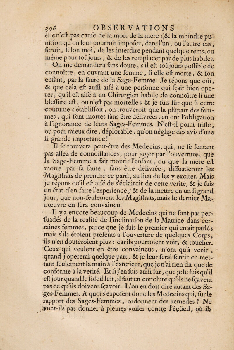 ellen eft pas caufe de la mort de la mere $,& la moindre pu¬ nition quonleur pourroit imposer, dans! un, ou l’autre cas; feroit, félon moi, de les interdire pendant quelque tems, ou même pour toujours, & de les remplacer par de plus habiles. On me demandera fans doute, s’il eft toujours poffiblede connoître, en ouvrant une femme, fi elle eft morte, & fon enfant, parla faute de la Sage-Femme. Je répons que oui, & que cela eft auffi aifé à une perfonne qui fçait bien ope¬ rer, qu’il eft aifé à un Chirurgien habile de connoître fi une blefture eft, ou n’eft pas mortelle ; & je fuis fur que fi cette coutume s’établiffoit, ontrouveroit que la plupart des fem¬ mes , qui font mortes fans être délivrées, en ont l’obligation à l’ignorance de leurs Sages-Femmes. N’eft-il point trifte, ou pour mieux dire, déplorable, qu’on néglige des avis d’une il grande importance ! Il fe trouvera peut-être des Médecins, qui, ne fe fentant pas affez de connoiflances, pour juger par l’ouverture, que la Sage-Femme a fait mourir l’enfant, ou que la mere eft morte par fa faute , fans être délivrée , difluaderont les Magiftrats de prendre ce parti, au lieu de les y exciter. Mais je répons qu’il eft aifé de s’éclaircir de cette vérité, & je fuis en état d’en faire l’experience/ & de la mettre en un fi grand jour, que non-feulement les Magiftrats,mais le dernier Ma¬ nœuvre en fera convaincu. Il y a encore beaucoup de Médecins qui ne font pas per- fuadés de la réalité de l’inclinaifon de la Matrice dans cer¬ taines femmes ^ parce que je fuis le premier qui en ait parlé; mais s’ils étoient prefents à l’ouverture de quelques Corps, ils n’en douteraient plus : car ils pourraient voir, ôc toucher. Ceux qui veulent en être convaincus, n’ont qu’à venir, quand /opérerai quelque part, & je leur ferai fentir en met¬ tant feulement la main à l’exterieur, que je n’ai rien dit que de conforme àla vérité. Etfij’enfuis aulïifûr,que jele fuis qu’il eft jour quandle foleil luit, il faut en conclure qu’ils ne fçavent pas ce qu’ils doivent fçavoir. L’on en doit dire autant des Sa¬ ges-Femmes. A quoi s’expofent donc les Médecins qui, furie rapport des Sages-Femmes, ordonnent des remedes ? Ne vont-ils pas donner à pleines voiles contre 1 eeüeil, où ils