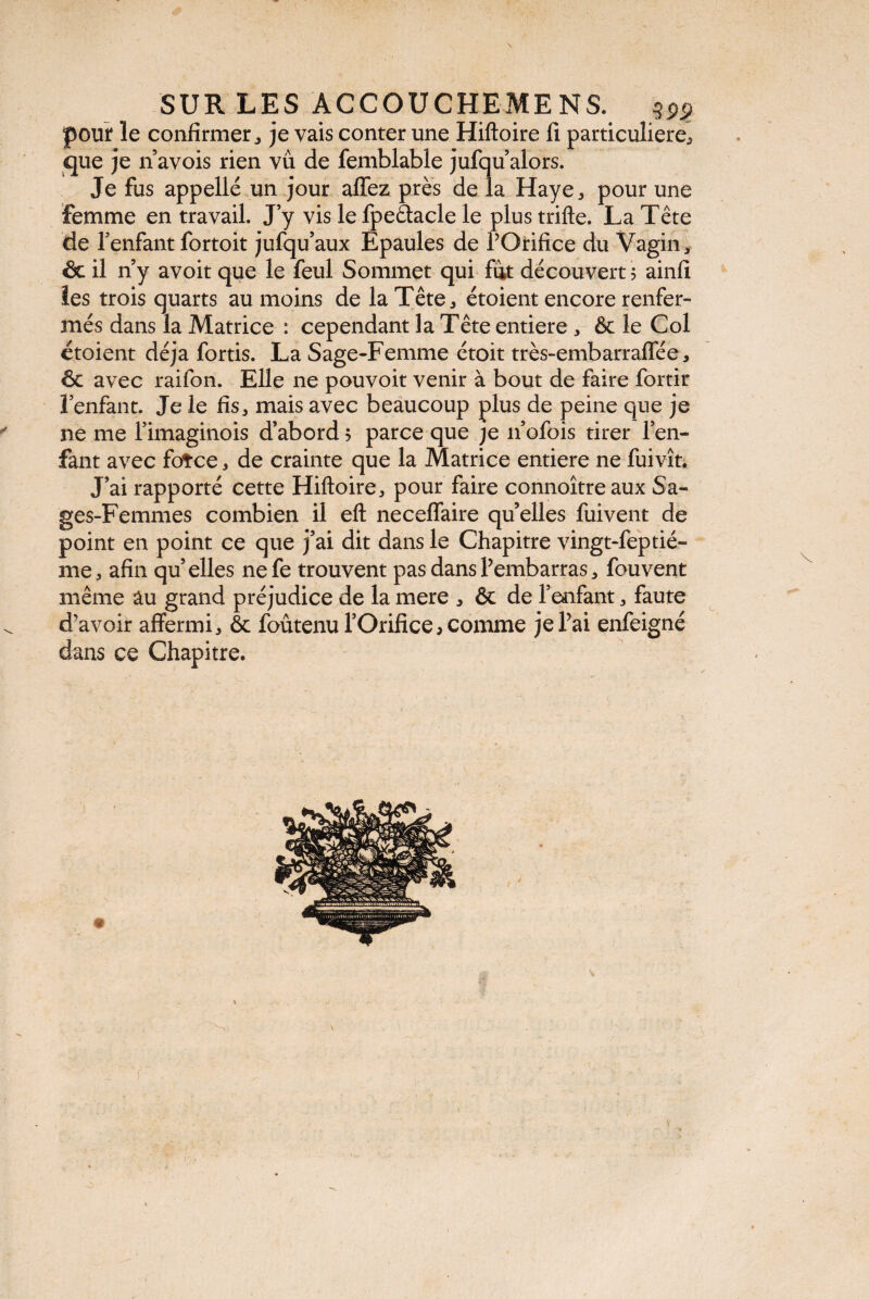 pour ïe confirmer j je vais conter une Hiftoire fi particulière, que je n avois rien vu de femblable jufqu alors. Je fus appellé un jour allez près de la Haye,, pour une Femme en travail. J y vis le fpe&acle le plus trifte. La Tête de l’enfant fortoit jufqu’aux Epaules de POrifice du Vagin, & il n y avoit que le feul Sommet qui fut découvert 5 ainfi les trois quarts au moins de la Tête , étoient encore renfer¬ més dans la Matrice : cependant la Tête entière , & le Col étoient déjà fortis. La Sage-Femme étoit très-embarraffée, & avec raifon. Elle ne pouvoit venir à bout de faire fortir î enfant. Je le fis, mais avec beaucoup plus de peine que je ne me Pimaginois d’abord ? parce que je n’ofois tirer l’en¬ fant avec fotce, de crainte que la Matrice entière ne fuivît. J’ai rapporté cette Hiftoire, pour faire connoître aux Sa¬ ges-Femmes combien il eft neceffaire qu’elles fuivent de point en point ce que j’ai dit dans le Chapitre vingt-feptié- me, afin qu’elles nefe trouvent pas dans Pembarras, fouvent même âu grand préjudice de la mere * & de l’enfant, faute d’avoir affermi, & foûtenu l’Orifice, comme jePai enfeigné dans ce Chapitre.