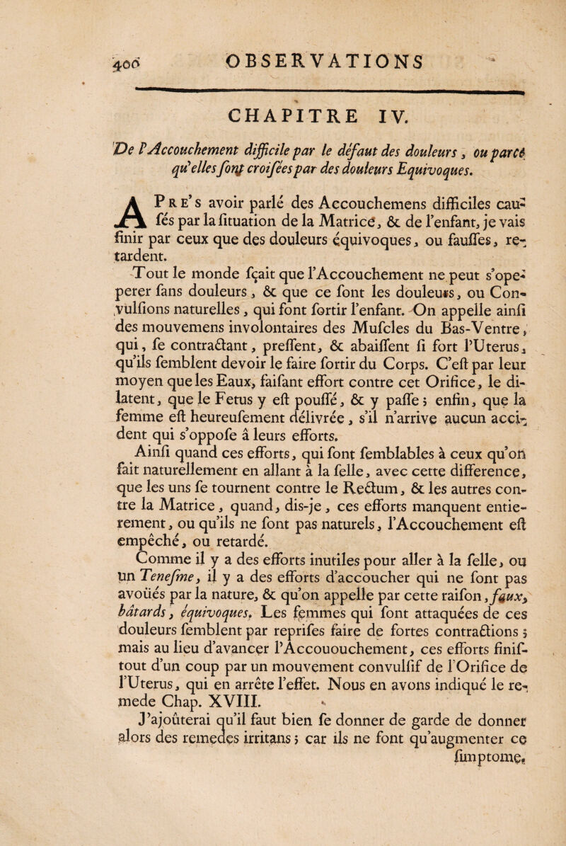 CHAPITRE IV. De P Accouchement difficile par le défaut des douleurs, ou par et qu'elles fortf croiféespar des douleurs Equivoques. ■ i ' v- ' ' • x s.. • ' ~ . AP R e’ s avoir parlé des Accouchemens difficiles cau£ fés par lafituation de la Matrice * & de l’enfant, je vais finir par ceux que des douleurs équivoques, ou fauffes , re¬ tardent. Tout le monde fçait que l’Accouchement ne peut s’ope* perer fans douleurs, & que ce font les douleurs, ou Con~ yulfions naturelles, qui font fortir l’enfant. On appelle ainfi desmouvemens involontaires des Mufcles du Bas- Ventre ; qui, fe contradant, preffent, & abaiffent fi fort PUterus, qu’ils femblent devoir le faire fortir du Corps. C’eft par leur moyen quelesEaux> faifant effort contre cet Orifice, le di¬ latent, que le Fetus y eft pouffé, & y paffe $ enfin, que la femme eft heureufement délivrée, s’il n’arrive aucun acci¬ dent qui s’oppofe â leurs efforts, Ainfi quand ces efforts, qui font femblables à ceux qu’oü fait naturellement en allant à la felle, avec cette différence, que les uns fe tournent contre le Redum, & les autres con¬ tre la Matrice, quand, dis-je, ces efforts manquent entiè¬ rement , ou qu’ils ne font pas naturels, l’Accouchement eft empêché, ou retardé. Comme il y a des efforts inutiles pour aller à la felle, ou un Tenefme, il y a des efforts d’accoucher qui ne font pas avoüés parla nature, & qu’on appelle par cette raifon3faux^ bâtards, équivoquesy Les femmes qui font attaquées de ces douleurs femblent par reprifes faire de fortes contradions § mais au lieu d’avancer PÂccououchement, ces efforts finif- tout d’un coup par un mouvement convullif de POrifice de l’Utérus, qui en arrête l’effet. Nous en avons indiqué le re- mede Œap. XVIII. J’ajouterai qu’il faut bien fe donner de garde de donner alors des remedes irritans > car ils ne font qu’augmenter ce fini p tome.