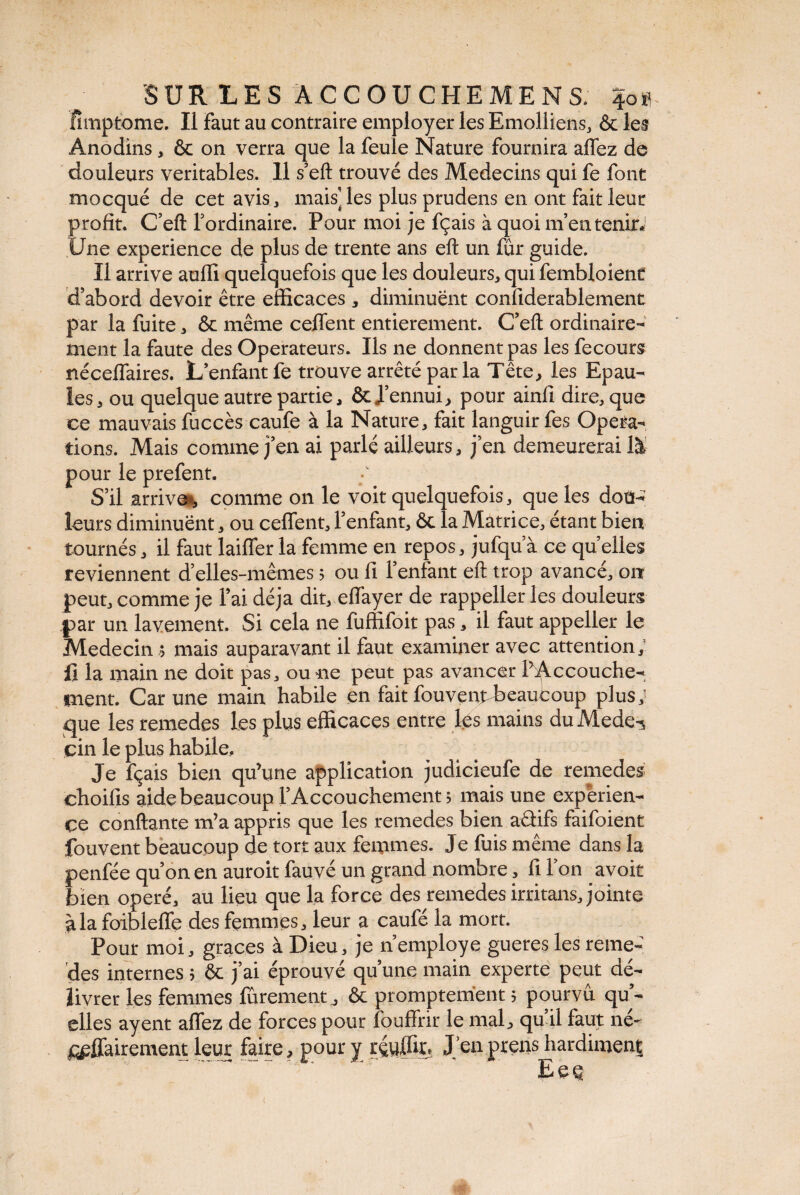 fimptome. Il Faut au contraire employer les Emolliens, & les Anodins, & on verra que la feule Nature fournira alfez de douleurs véritables. 11 s’eft trouvé des Médecins qui fe font mocqué de cet avis, mais', les plus prudens en ont fait leur profit. C’eft l’ordinaire. Pour moi je fçais à quoi m’en tenir. Une expérience de plus de trente ans eft un fur guide. Il arrive aulli quelquefois que les douleurs, qui fembloienC d’abord devoir être efficaces , diminuent confiderablement par la fuite, & même celfent entièrement. C’eft ordinaire¬ ment la faute des Operateurs. Ils ne donnent pas les fecours nécelfaires. L enfant fe trouve arrêté par la Tête, les Epau¬ les , ou quelque autre partie, & d’ennui, pour ainfi dire, que ce mauvais fuccès caufe à la Nature, fait languir fes Opera¬ tions. Mais comme j’en ai parlé ailleurs, j’en demeurerai là pour le prefent. S’il arrive, comme on le voit quelquefois, que les dou¬ leurs diminuent, ou celfent, l’enfant, & la Matrice, étant bien tournés, il faut laiffer la femme en repos, jufqu a ce qu’elles reviennent d’elles-mêmes ; ou fi l’enfant eft trop avancé, on peut, comme je l’ai déjà dit, effayer de rappeller les douleurs par un lavement. Si cela ne fuffifoit pas, il faut appeller le Médecin ; mais auparavant il faut examiner avec attention,' il la main ne doit pas, ou ne peut pas avancer l’Accouche¬ ment. Car une main habile en fait fouvent-beaufcoup plus; que les remedes les plus efficaces entre les mains du Mede-s cin le plus habile. Je fçais bien qu’une application judicieufe de remedes choifis aide beaucoup l’Accouchement; mais une expérien¬ ce confiante m’a appris que les remedes bien aâifs faifoient fouvent beaucoup de tort aux femmes. Je fuis même dans la penfée qu’on en auroit fauvé un grand nombre, fi l’on avoit bien opéré, au lieu que la force des remedes irritans, jointe à la foibleffe des femmes, leur a caufé la mort. Pour moi, grâces à Dieu, je n employé gueres les reme¬ des internes ; & j’ai éprouvé qu’une main experte peut dé¬ livrer les femmes finement, & promptement ; pourvu qu’¬ elles ayent allez de forces pour fouffrir le mal, qu’il faut né- affairement leur faire, pour y rçyffir, J’en prens hardiment