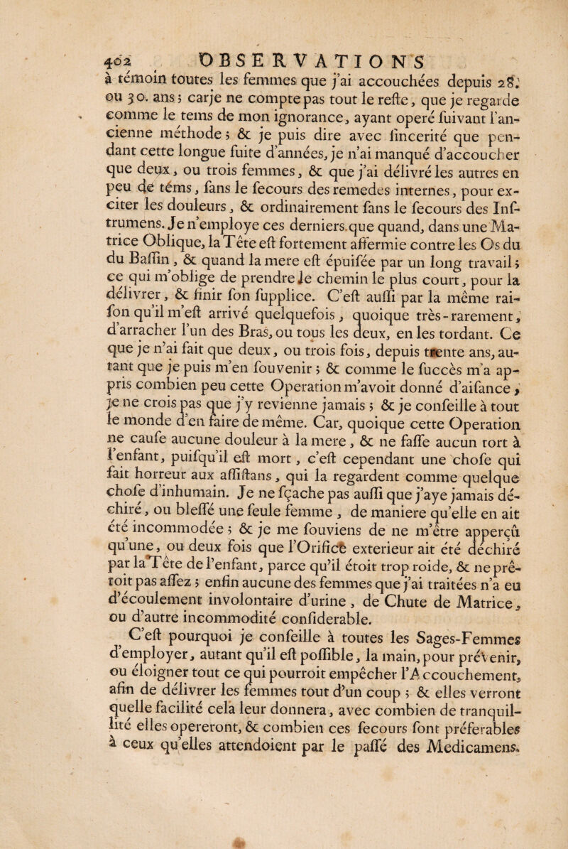 à témoin toutes les femmes que j’ai accouchées depuis 28» ou 30. ans ; carje ne compte pas tout le relie, que je regarde comme le tems de mon ignorance, ayant opéré fuivant l’an¬ cienne methode ? & je puis dire avec lincerité que pen¬ dant cette longue fuite d années, je 11’ai manqué d’accoucher que deux, ou trois femmes, & que j’ai délivré les autres en peu de têtus, fans le fecours desremedes internes, pour ex¬ citer les douleurs, ôc ordinairement fans le fecours des Inf- trumens. Je n employé ces derniers.que quand, dans une Ma¬ trice Oblique, la Tête eft fortement affermie contre les Os du du Baffin, ôc quand la mere ell épuifée par un long travail > ce qui m’oblige de prendre le chemin le plus court, pour la délivrer, ôc finir fon fupplice. C ell auffi par la même rai- fon qu’il m’ell arrivé quelquefois, quoique très-rarement, d arracher l’un des Bras, ou tous les deux, en les tordant. Ce que je n ai fait que deux, ou trois fois, depuis trente ans, au¬ tant que je puis m en fou venir 5 ôc comme le fuccès ma ap¬ pris combien peu cette Operation m’avoit donné d’aifance , je ne crois pas que j’y revienne jamais 5 & je confeiile à tout le monde d en faire de même. Car, quoique cette Operation ne caufe aucune douleur à la mere, ôc ne faffe aucun tort à 1 enfant, puifqu’il ell mort, c’ell cependant une chofe qui fait horreur aux affiftans, qui la regardent comme quelque chofe d’inhumain. Je ne fçache pas auffi que j’aye jamais dé¬ chire , ou bleffé une feule femme , de maniéré qu’elle en ait ete incommodée 5 Ôc je me fouviens de ne m’être apperçû quune, ou deux fois que l’Orifict extérieur ait été c échiré par kfTête de l’enfant, parce qu’il étoit trop roide, ôc neprê- toit pas allez 5 enfin aucune des femmes que j’ai traitées n’a eo d’écoulement involontaire d’urine, de Chute de Matrice, ou d’autre incommodité confiderable. 5 C’ell pourquoi je confeiile à toutes les Sages-Femmes d’employer, autant qu’il ell poffible, la main,pour prévenir, ou éloigner tout ce qui pourroit empêcher l’A ccouchement, afin de délivrer les femmes tout d’un coup ; & elles verront quelle facilité cela leur donnera, avec combien de tranquil¬ lité elles opéreront, & combien ces fecours font préférables a ceux qu elles attendoient par le paffé des Medicamens*