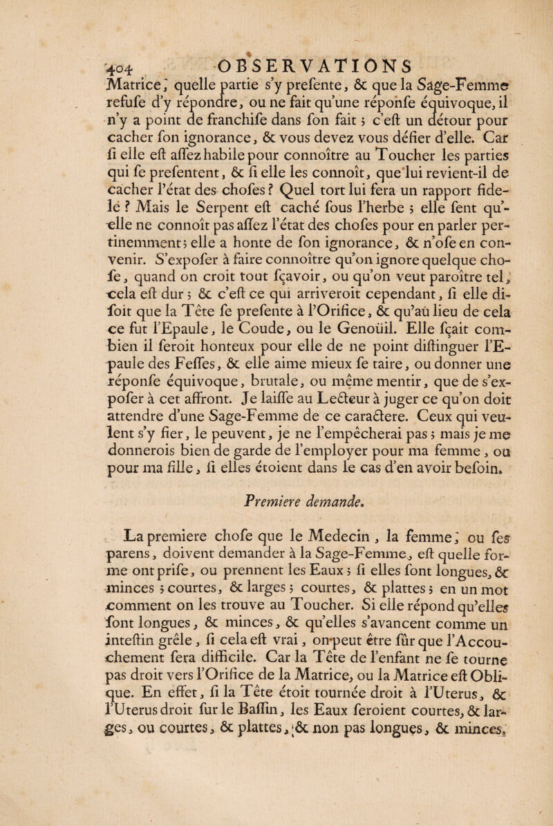 Matrice! quelle partie s’y prefente, Ôc que la Sage-Femme refufe d’y répondre, ou ne fait qu’une réponfe équivoque, il n’y a point de franchife dans fon fait 5 c’eft un détour pour cacher fon ignorance, & vous devez vous défier d’elle. Car fi elle eft affez habile pour connoxtre au Toucher les parties qui fe prefentent, ôc fi elle les connoît, que lui revient-il de cacher l’état des chofes ? Quel tort lui fera un rapport fide- lé ? Mais le Serpent eft caché fous l’herbe 5 elle fent qu¬ elle ne connoît pas allez l’état des chofes pour en parler per¬ tinemment? elle a honte de fon ignorance, & n’ofeen con¬ venir. S’expofer à faire connoître qu’on ignore quelque cho- fe, quand on croit tout fçavoir, ou qu’on veut paroître tel* cela eft dur 5 ôc c’eft ce qui arriveroit cependant, fi elle di~ foit que la Tête fe prefente à l’Orifice, ôc qu’au lieu de cela ce fut l’Epaule, le Coude, ou le Genoüil. Elle fçait com¬ bien il feroit honteux pour elle de 11e point diftinguer l’E¬ paule des Feffes, ôc elle aime mieux fe taire, ou donner une réponfe équivoque, brutale, ou même mentir, quedes’ex- pofer à cet affront. Je laiffe au Leêteur à juger ce qu’on doit attendre d’une Sage-Femme de ce caraétere. Ceux qui veu¬ lent s’y fier, le peuvent, je ne l’empêcherai pas ? mais je me donnerois bien de garde de l’employer pour ma femme , ou pour ma fille, fi elles étoient dans le cas d’en avoir befoin. Première demande. La première chofe que le Médecin , la femme; ou fes parens, doivent demander à la Sage-Femme, eft quelle for¬ me ont prife, ou prennent les Eaux 5 fi elles font longues, ôc minces 5 courtes, ôc larges? courtes, ôcplattes? en un mot comment on les trouve au Toucher. Si elle répond qu’elles font longues, ôc minces, ôc quelles s’avancent comme un inteftin grêle, fi cela eft vrai, onpeut être fur que l’Accou¬ chement fera difficile. Car la Tête de l’enfant ne fe tourne pas droit vers l’Orifice de la Matrice, ou la Matrice eft Obli¬ que. En effet, fi la Tête étoit tournée droit à l’Uterus, ôc l’Uterus droit furie Baffin, les Eaux feroient courtes, ôc lar¬ ges, ou courtes, ôc planes, ;ôc non pas longues, ôc mince?;