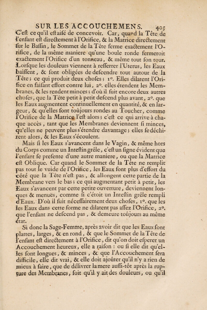 C’eft ce qu’il eltaifé de concevoir. Car,, quand la Tête de l’enfant eft direâement à l’Orifice* & la Matrice directement fur le Badin * le Sommet de la Tête ferme exactement fO- rifice* de la même maniéré qu’une boule ronde fermeroit exactement l’Orifice d’un tonneau * ôc même tout fon tour. Lorfque les douleurs viennent à refferrer l’Uterus* les Eaux baîffent* & font obligées dedefcendre tout autour de la Tête ? ce qui produit deux chofes 5 i°. Elles dilatent l’Ori¬ fice en faifant efîort contre lui* 20. elles étendent les Mem¬ branes* & les rendent minces 5 d’où il fuit encore deux autres chofes* que la Tête petit à petit defcend plus avant* 20. que les Eaux augmentent continuellement en quantité* & en lar¬ geur* & quelles font toujours rondes au Toucher* comme l’Orifice de la Matrice Teft alors ? c’eft ce qui arrive à cha¬ que accès * tant que les Membranes deviennent fi minces, qu’elles ne peuvent plus s’étendre davantage? elles fe déchi¬ rent alors* ôc les Eaux s’écoulent. Mais fi les Eaux s’avancent dans le Vagin* & même hors du Corps comme un Inteftin grêle * c’eft un figne évident que l’enfant fe prefente d’une autre maniéré * ou que la Matrice eft Oblique. Car quand le Sommet de la Tête ne remplit pas tout le vuide de l’Orifice * les Eaux font plus d’effort du côté que la Tête n eft pas * ôc allongent cette partie de la Membrane vers le bas ? ce qui augmentant petit à petit* les Eaux s’avancent par cette petite ouverture* deviennent lon- 3ues ôc menues* comme fi c’étoit un Inteftin grêle rempli ’Eaux. D’où il fuit néceffairementdeux chofes* i°. que les les Eaux dans cette forme ne dilatent pas affez l’Orifice* 20, <jue l’enfant ne defcend pas * ôc demeure toujours au même ctat. Si donc la Sage-Femme* après avoir dit que les Eaux font plattes* larges* ôc en rond* ôc que le Sommet de la Tête de l’enfant eft dire&ement à l’Orifice * dit qu’on doit efperer un Accouchement heureux* elle a raifon : ou fi elle dit quel¬ les font longues* ôc minces * ôc que l’Accouchement fera difficile, elle dit vrai* ôc elle doit ajoûter qu’il n’y a rien de mieux à faire* que de délivrer lamere auffi-tôt après la rup¬ ture des Membranes, foit qu’il y ait des douleurs* ou qu’il