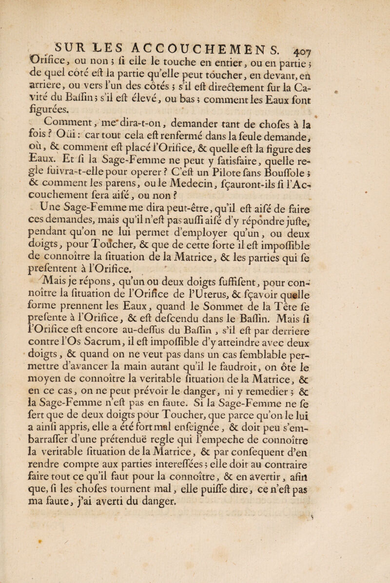 O rince , ou non 5 fi elle le touche en entier, ou en partie ? de quel côte eft la partie qu elle peut toucher, en devant,en arriéré, ou vers 1 un des cotes 5 s il eft direâement fur la Ca¬ vité du Baifin, s il eft élevé, ou bas ; comment les Eaux font figurées. Comment'me*dira-t-on, demander tant de chofes à la fois ? Odi : car tout cela eft renfermé dans la feule demande, oit, & comment eft placé l’Orifice, & quelle eft la figure des Eaux. Et fi la Sage-Femme ne peut y fatisfaire, quelle re¬ gie iüivra-t-elle pour operer ? C’eft un Pilote fans Bouffole ? ôc comment les parens, ouïe Médecin, fçauront-ilsli f Ac¬ couchement fera aile, ou non ? Une Sage-Femme me dira peut-être, quil eft aifé de faire ces demandes, mais qu’il 11’eft pas aulfi aifé d’y répondre jufte, pendant qu’on ne lui permet d’employer qu’un, ou deux doigts, pour Toucher, & que de cette forte il eft impoffible de connoître la fituation de la Matrice, & les parties qui fe ■prefentent à l’Orifice. Mais je répons, qu’un ou deux doigts fuffifent, pour con- noître la lituation de l’Orifice de PUterus, & fçavoir quelle forme prennent les Eaux, quand le Sommet de la Tête fe prefente à l’Orifice, ôt eft defcendu dans le Baflin. Mais fi l’Orifice eft encore au-deffus du Baftin , s’il eft par derrière contre l’Os Sacrum, il eft impoffible d’y atteindre avec deux doigts, & quand on ne veut pas dans un cas femblable per¬ mettre d’avancer la main autant qu’il le faudroit, on ôte le moyen de connoître la véritable fituation delà Matrice, & en ce cas, 011 ne peut prévoir le danger, ni y remedier 5 &c la Sage-Femme neft pas en faute. Si la Sage-Femme ne fe fert que de deux doigts pour Toucher, que parce qu’on le lui a ainfi appris, elle a été fort mal enfeignée, & doit peu s’em- barraffer d’une prétendue réglé qui l’empeche de connoître la véritable fituation de la Matrice, & par confequent d’en rendre compte aux parties intereffées 5 elle doit au contraire faire tout ce qu’il faut pour la connoître, & en avertir, afin que, fi les chofes tournent mal, elle puifle dire, ce neft pas ma faute, j’ai averti du danger. «