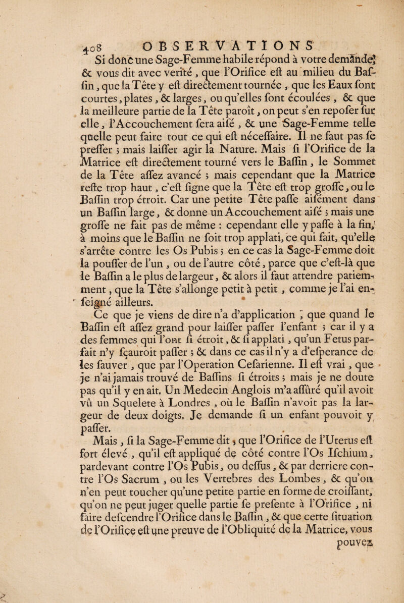 Si dofiC une Sage-Femme habile répond à votre demândeî & vous dit avec vérité , que l’Orifice eft au milieu du Bal- fin , que la Tête y eft directement tournée 5 que les Eaux font courtes, plates, & larges, ou quelles font écoulées , & que la meilleure partie de la Tête paroît, on peut s5en repofer fur elle, l’Accouchement feraaifé , ôc une Sage-Femme telle quelle peut faire tout ce qui eft néceffaire. Il ne faut pas fe preffer $ mais laiffer agir la Nature. Mais fi l’Orifice de la Matrice eft direétement tourné vers le Bafïin, le Sommet de la Tête afiez avancé > mais cependant que la Matrice refte trop haut, c’eft figne que la Tête eft trop groffe,oule Bafiin trop étroit. Car une petite Têtepaffe aifément dans un Baffin large, ôc donne un Accouchement aifé 5 mais une groffe ne fait pas de même : cependant elle y pafle à la fin,1 à moins que le Badin ne foit trop applati, ce qui fait, qu’elle s’arrête contre les Os Pubis 5 en ce cas la Sage-Femme doit la pouffer de l’un , ou de l’autre côté, parce que c’eft-là que le Bafiin a le plus de largeur, ôc alors il faut attendre patieim ment, que la Tête s’allonge petit à petit, comme je l’ai en- feigné ailleurs. * r ; Ce que je viens de direna d’application ^ que quand le Bafiin eft afiez grand pour laiffer paffer l’enfant 5 car il y a des femmes qui font fi étroit, ôc fi applati, qu’un Fetus par¬ fait n’y fçauroit paffer 5 ôc dans ce cas il n’y a d’efperance de les fauver , que par l’Operation Cefarienne. Il eft vrai, que je n’ai jamais trouvé de Baflins fi étroits 5 mais je ne doute pas qu’il y en ait, Un Médecin Anglois m’aaffûré qu’il avoir vu un Squelete à Londres , où le Bafiin n’avoit pas la lar¬ geur de deux doigts. Je demande fi un enfant pouvoit y > • is, fi la Sage-Femme dit s que l’Orifice de l’Uterus eft fort élevé , qu’il eft appliqué de côté contre l’Os Ifchium, pardevant contre l’Os Pubis, ou deflùs, ôc par derrière con¬ tre l’Os Sacrum , ou les Vertebres des Lombes, ôc qu’on n’en peut toucher qu’une petite partie en forme de croiffant, qu’on ne peut juger quelle partie fe prefente à l’Orifice , ni faire defcendre l’Orifice dans le Bafiin, ôc que cette fituation de l’Orifice eft une preuve de l’Obliquité de la Matrice, vous pouvez