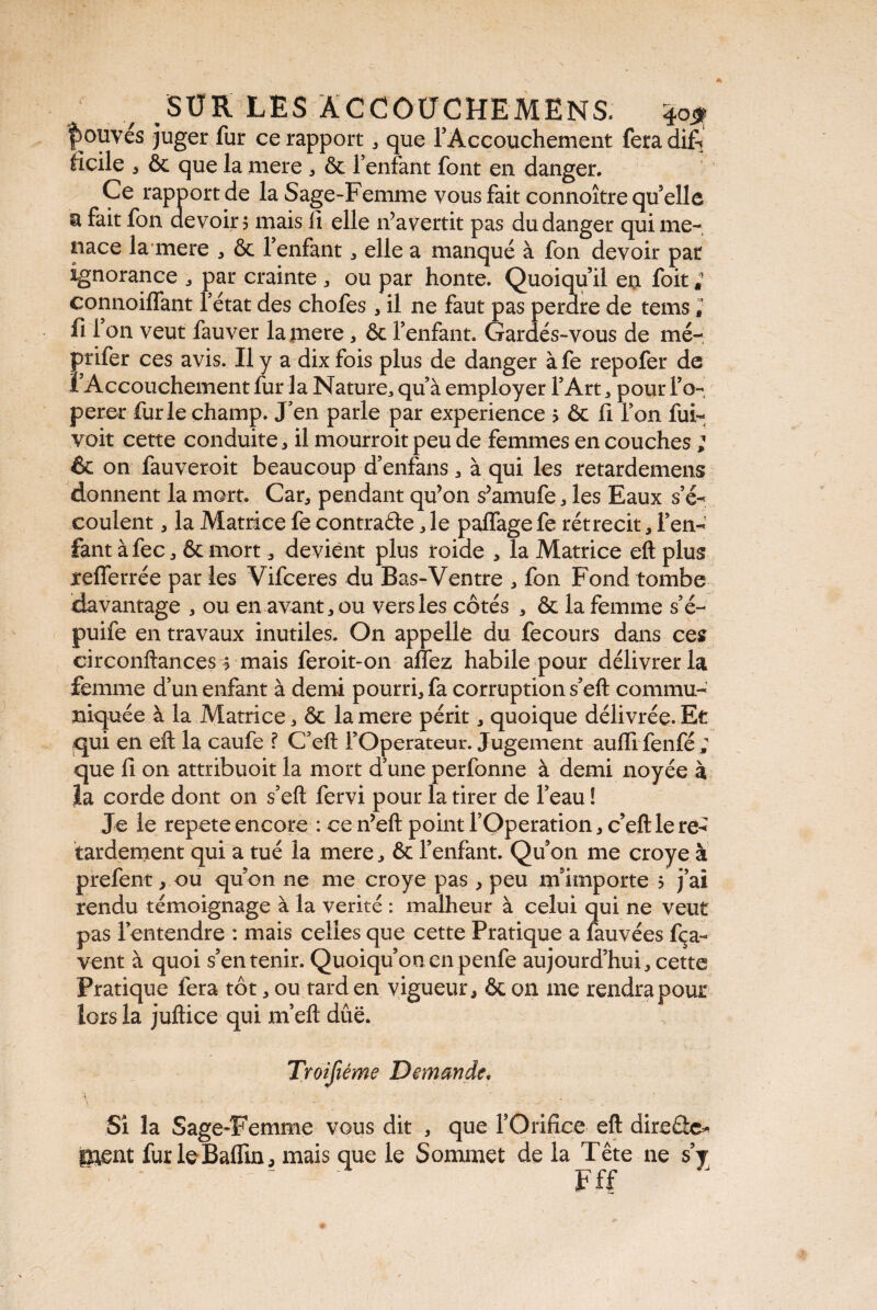 |>ouvés juger fur ce rapport , que l’Accouchement feradifi ftcile 5 ôc que la mere , & l’enfant font en danger. Ce rapport de la Sage-Femme vous fait connoître quelle a fait fon devoir? mais li elle ifavertit pas du danger qui me¬ nace la mere , & l’enfant , elle a manqué à fon devoir pat ignorance , par crainte , ou par honte. Quoiqu’il en foit ; connoiffant l’état des chofes, il ne faut pas perdre de tems ; fi 1011 veut fauver la mere, ôc l’enfant. Gardés-vous de mé- prifer ces avis. Il y a dix fois plus de danger àfe repofer de l’Accouchement fur la Nature* qu’à employer l’Art , pour F o- perer furie champ. J’en parle par expérience > ôc fi Fon fui- voit cette conduite , il mourroit peu de femmes en couches ; êc on fauveroit beaucoup d’enfans , à qui les retardemens donnent la mort. Car, pendant qu’on s’amufe, les Eaux s’é-< coulent , la Matrice fe contracte, le paflagefe rétrécit, l’en¬ fant à fec , ôc mort 3 devient plus roide , la Matrice eft plus xeflerrée par les Vifceres du Bas-Ventre , fon Fond tombe davantage , ou en avant, ou vers les côtés , ôc la femme s’é- puife en travaux inutiles. On appelle du fecours dans ces circonftances ? mais feroit-on aflez habile pour délivrer la femme d’un enfant à demi pourri, fa corruption s’eft commu¬ niquée à la Matrice, ôc la mere périt, quoique délivrée. Et qui en eft la caufe ? C’eft l’Operateur. Jugement aulfi fenfé ; que fi on attribuoit la mort d’une perfonne à demi noyée à la corde dont on s’eft fervi pour la tirer de Feau ! Je le repete encore :cen’eft point l’Operation, c’eftlere^ tardement qui a tué la mere, ôc l’enfant. Qu’011 me croye à prefent, ou qu’on ne me croye pas , peu m’importe ? j’ai rendu témoignage à la vérité : malheur à celui qui ne veut pas l’entendre : mais celles que cette Pratique a fauvées fça- vent à quoi s’en tenir. Quoiqu’on en penfe aujourd’hui, cette Pratique fera tôt, ou tard en vigueur, ôc on me rendra pour lors la juftice qui m’eft due. Troifiéme Demande. * ’ \ . • > • ? - ' Si la Sage-Femme vous dit , que l’Orifice eft dircÛc- ment furleBaffin, mais que le Sommet de la Tête ne s’y  • ‘ ~ ‘ Fff