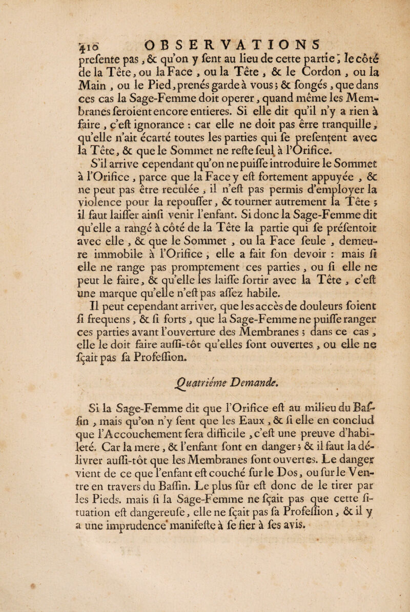 prefente pas, & qu on y fent au lieu de cette partie i le côté de la Tête, ou la Face , ou la Tête * & le Cordon , ou la Main , ou le Pied,prenésgardeà vous 5 & fongés, que dans ces cas la Sage-Femme doit operer, quand même les Mem¬ branes feroient encore entières. Si elle dit qu’il n’y a rien à faire , c’eft ignorance : car elle ne doit pas êrre tranquille J quelle n’ait écarté toutes les parties qui fe prefençent avec la Tête, & que le Sommet ne reftefeul à l’Orifice. S’il arrive cependant qu’on nepuifle introduire le Sommet à l’Orifice , parce que la Face y eft fortement appuyée , ôt ne peut pas être reculée , il n’eft pas permis d’employer la violence pour la repoufler, & tourner autrement la Tête s il faut laifîer ainfi venir l’enfant. Si donc la Sage-Femme dit quelle a rangé à côté de la Tête la partie qui fe préfentoit avec elle , & que le Sommet , ou la Face feule , demeu¬ re immobile à l’Orifice , elle a fait fon devoir : mais fi elle ne range pas promptement ces parties , ou fi elle ne peut le faire, ôc qu’elle les laifle fortir avec la Tête , c’eft une marque quelle n’eft pas aflez habile. Il peut cependant arriver, que les accès de douleurs foîent Ii frequens, ôc fi forts , que la Sage-Femme ne puiffe ranger ces parties avant l’ouverture des Membranes ; dans ce cas , elle le doit faire aufli-tôt qu’elles font ouvertes , ou elle ne dCçait pas fa Profeflion, Quatrième Demande„ Si la Sage-Femme dit que l’Orifice eft au milieu du Bai^ fin , mais qu’on n’y fent que les Eaux , ôc fi elle en conclud que l’Accouchement fera difficile , c’eft une preuve d’habi¬ leté. Car la mere, ôc l’enfant font en danger 5 ôc il faut la dé¬ livrer aufli-tôt que les Membranes font ouvertes. Le dangejr vient de ce que l’enfant eft couché furie Dos, ou fur le Ven¬ tre en travers du Badin. Le plus fûr eft donc de le tirer par les Pieds, mais fi la Sage-Femme nefçait pas que cette fi- tuation eft d'angereufe, elle ne fçait pas fa Profeflion, ôc il y a une imprudence* manifefte à fe fier à fes avis.