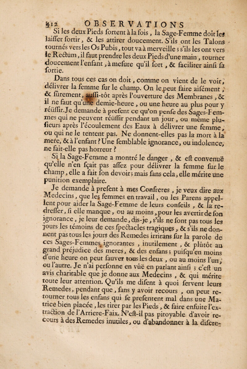 Si les deux Pieds fortent à la fois, la Sage-Femme doit îef laiffer fortir, & les attirer doucement. S’ils ont les Talons tournés vers les Os Pubis, tout va à merveille 5 s’ils les ont vers le Redum, il faut prendre les deux Pieds d’une main , tourner doucement 1 enfant , amefure quil fort , & faciliter ainfi fa fortie. , Dans tous ces cas on doit, comme on vient de le voir; délivrer la femme fur le champ. On le .peut faire aifément ; & furement, aqlïi-tot après l’ouverture des Membranes , ôc ,ftut qu une demie-heure , ou une heure au plus pour y reiilïir.Je demande a prefent ce qu’on penfe des Sages-F em- mes qui ne peuvent réüffir pendant un jour , ou même plu¬ sieurs apres 1 écoulement des Eaux à délivrer une femme ; ou qui ne le tentent pas. Ne donnent-elles pas la mort à la mere, & à l’enfant ? Une femblable ignorance, ou indolence; ne fait-elle pas horreur ? Si la Sage-Femme a montré le danger , & efl: convenue quelle nen fçait pas allez pour délivrer la femme furie champ , elle a fait fon devoir? mais fans cela, elle mérite une punition exemplaire. Je demande a prefent a mes Confrères, je veux dire aux Médecins, que les femmes en travail, ou les Parens appel¬ lent pour aider la Sage-Femme de leurs confeils y. & la re- dr effer, fi elle manque, ou au moins,, pour les avertir de fon ignorance , je leur demande , dis-je , s’ils ne font pas tous les lours les témoins de ces fpedacles tragiques , & s’ils ne don¬ nent pas tous les jours des Remedes irrirans fur la parole de ces Sages-Femmes^ ignorantes , inutilement , & plutôt au grand préjudice des meres, ôc des enfans? puifqu’en moins d’une heure on peut fauve* tous les deux , ou au moins l’un , ou i autre. Je n ai perfonne en vue en parlant ainfi ? c’eft un avis charitable que je donne aux Médecins , & qui mérite toute leur attention. Qu’ils me difent à quoi fervent leurs Remedes, pendant que, fans y avoir recours , on peut re¬ tourner tous les enfans qui fe prefentent mal dans une Ma¬ trice bien placée, les tirer par les Pieds, & faire enfuite l’ex- traction del Arriere-Faix. N’eft-ilpas pitoyable d’avoir re¬ cours à des Remedes inutiles, ou d’abandonner à la difere-