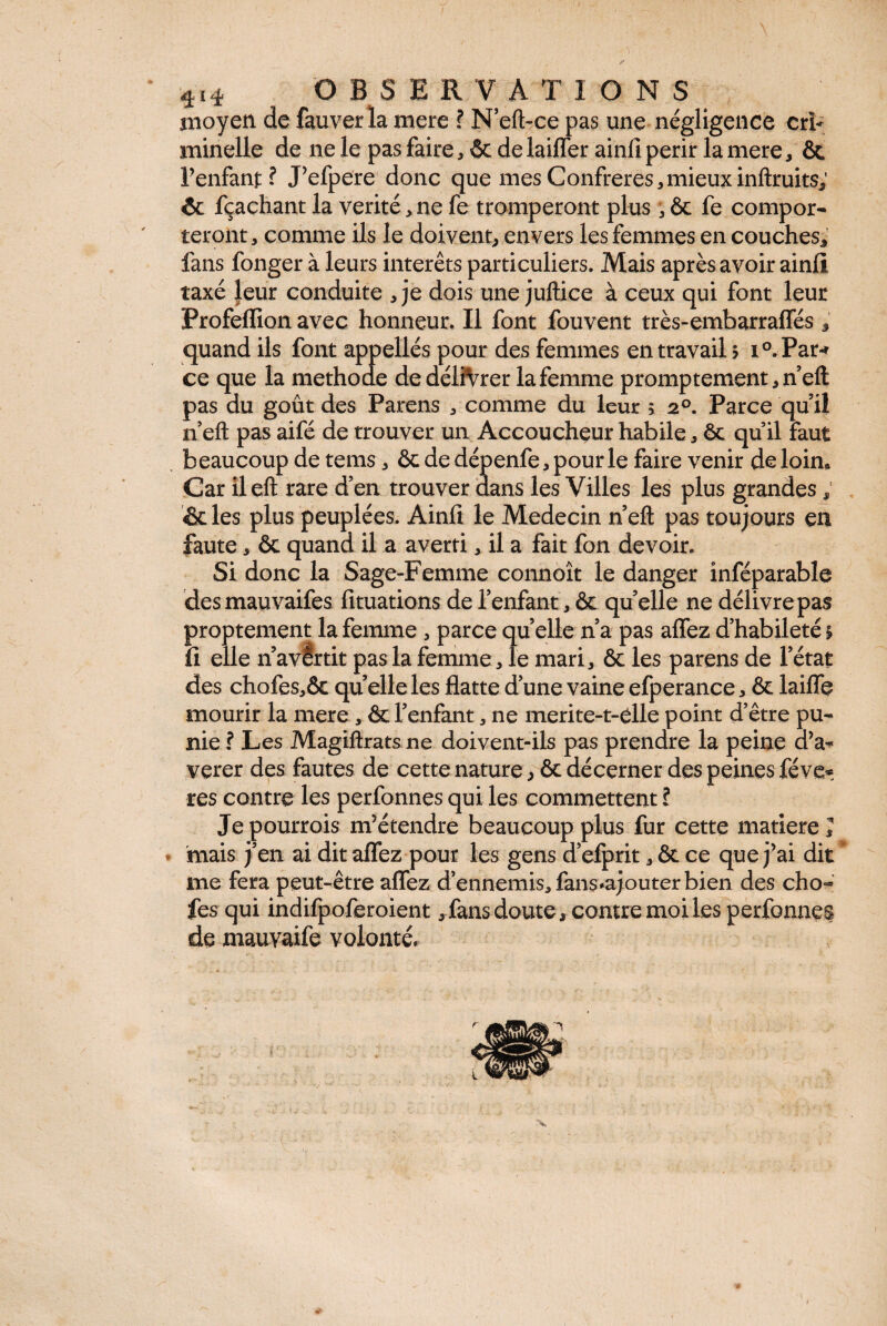 / 4i4 OBSERVATIONS moyen de fauver la mere ? N’eft-ce pas une négligence cri¬ minelle de ne le pas faire, & de laiffer ainfi périr la mere, ôc l’enfant? J’efpere donc que mes Confrères,mieuxinftruits; & fçachant la vérité, ne fe tromperont plus , & fe compor¬ teront , comme ils le doivent, envers les femmes en couches, fans fonger à leurs interets particuliers. Mais après avoir ainfi taxé leur conduite ,je dois unejuftice à ceux qui font leur Profeflion avec honneur. Il font fouvent très-embarraffés 3 quand ils font appellés pour des femmes en travail $ i°.Par-* ce que la methode de délivrer la femme promptement, neft pas du goût des Parens , comme du leur > 20. Parce quil n’eft pas aifé de trouver un Accoucheur habile, êt qu’il faut beaucoup de tems, & de dépenfe, pour le faire venir de loin* Car ileft rare d’en trouver dans les Villes les plus grandes ; &les plus peuplées. Ainll le Médecin n’eft pas toujours en faute, ôc quand il a averti, il a fait fon devoir. Si donc la Sage-Femme connoît le danger inféparable desmauvaifes fituations de l’enfant, & qu’elle ne délivre pas proprement la femme , parce quelle n’a pas affez d’habileté i fi elle n’avertit pas la femme, le mari, & les parens de l’état des chofes,& quelle les flatte d’une vaine efperance, & laiffe mourir la mere , & l’enfant, ne merite-t-clle point d’être pu¬ nie ? Les Magiftrats ne doivent-ils pas prendre la peine û’a^ verer des fautes de cette nature, & décerner des peines fève® res contre les perfonnes qui les commettent ? Jepourrois m’étendre beaucoup plus fur cette matière J mais j’en ai dit affez pour les gens d’efprit, & ce que j’ai dit me fera peut-être affez d’ennemis, fans*ajouter bien des cho« fes qui indifpoferoient,fans doute, contre moi les perfonnes de mauvaife volonté»