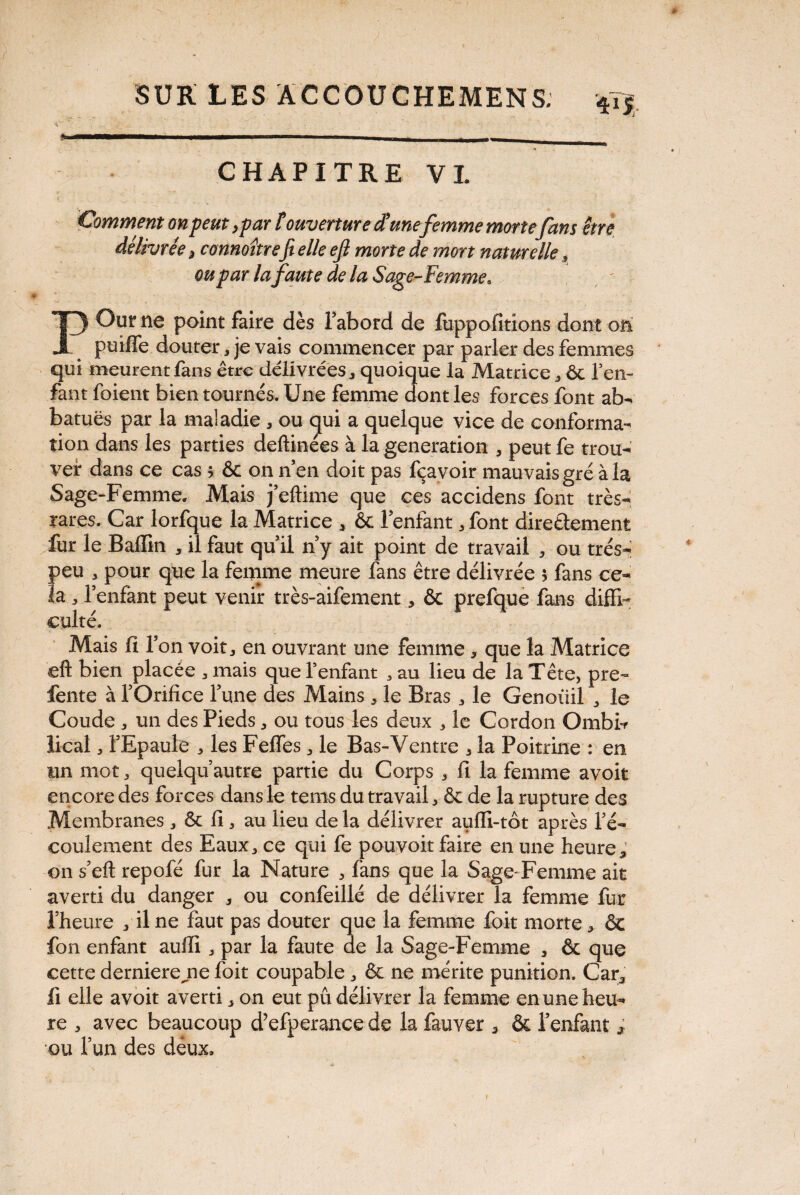 VV' :■? - . '■ ,J _ ; • f - 1 _ , : ■ SUR LES ACCOUCHEMENS. 4T5 i ' • ' i ~ - ■■ — CHAPITRE VL Commem on peut, par t ouverture et une femme morte fan s être délivrée > connoîtrefit elle efi morte de mort naturelle » ou par lafaute de la Sage-Femme* POur ne point faire dès l’abord de fuppofitions dont on puifle douter, je vais commencer par parler des femmes qui meurent fans être délivrées , quoique la Matrice , ôc l’en¬ fant foient bien tournés. Une femme dont les forces font ab- batuës par la maladie, ou qui a quelque vice de conforma¬ tion dans les parties deftinées à la génération , peut fe trou¬ ver dans ce cas ; & on n’en doit pas fçavoir mauvais gré à la Sage-Femme. Mais j’eftime que ces accidens font très- rares. Car lorfque la Matrice * ôc l’enfant, font directement fur le Ballin , il faut qu’il n’y ait point de travail , ou très- peu 3 pour que la femme meure fans être délivrée 5 fans ce¬ la j l’enfant peut venir très-aifement, ôc prefque fans diffi¬ culté. Mais fi l’on voit * en ouvrant une femme, que la Matrice eft bien placée , mais que l’enfant , au lieu de la Tête, pre~ fente à l’Orifice l’une des Mains , le Bras , le Genoiiil , le Coude , un des Pieds, ou tous les deux , le Cordon Ombb lical, l’Epaule , les Fefles , le Bas-Ventre , la Poitrine : en un mot, quelqu’autre partie du Corps , fi la femme avoir encore des forces dans le terns du travail, ôc de la rupture des Membranes , ôc fi, au lieu de la délivrer aufli-tôt après l’é¬ coulement des Eaux, ce qui fe pouvoit faire en une heure, on s’eft repofé fur la Nature , fans que la Sage-Femme ait averti du danger , ou confeillé de délivrer la femme fur l’heure , il ne faut pas douter que la femme foit morte, ôc fon enfant aufii , par la faute de la Sage-Femme , ôc que cette dernierejie foit coupable , ôc ne mérite punition. Car, fi elle avoit averti, on eut pu délivrer la femme en une heu¬ re , avec beaucoup d’efperance de la fauver , ôc l’enfant * ou l’un des deux. f