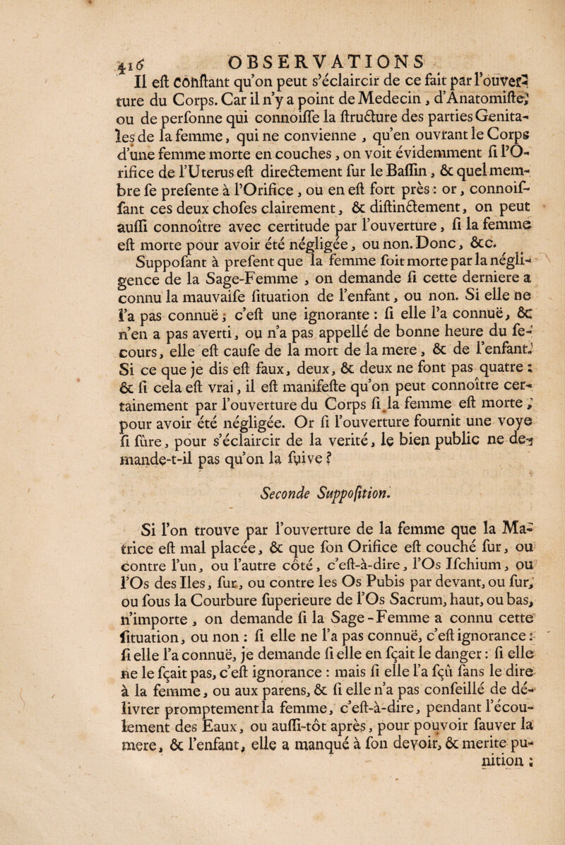 Il eft Côtiftant quon peut s’éclaircir de ce fait par TbiiVefi ture du Corps. Car il n y a point de Médecin, d’Anatomiftei ou de perfonne qui connoiffe la ftrufture des parties Genita¬ les de la femme, quine convienne , qu’en ouvrant le Corps d’une femme morte en couches, on voit évidemment fi l’O¬ rifice de l’Uterus eft dire&ement fur le Baffin, ôc quel mem¬ bre fe prefente à l’Orifice , ou en eft fort près : or, connoif- faut ces deux chofes clairement, & diftinélement, on peut auflî connoître avec certitude par l’ouverture, fi la femme eft morte pour avoir été négligée, ou non. Donc, ôcc. Suppofant à prefentque la femme foit morte par la négli-* gence de la Sage-Femme , on demande fi cette derniere a connu la mauvaife fituation de l’enfant, ou non. Si elle ne l’a pas connue i c’eft une ignorante : fi elle l’a connue, ôc n’en a pas averti, ou n’a pas appellé de bonne heure du fe- cours, elle eft caufe de la mort de la mere, ôc de FenfantJ Si ce que je dis eft faux, deux, ôc deux ne font pas quatre ; ôc fi cela eft vrai, il eft manifefte qu’on peut connoître cer* tainement par l’ouverture du Corps fi.la femme eft morte ; pour avoir été négligée. Or fi l’ouverture fournit une voye fi fûre, pour s’éclaircir de la vérité, le bien public ne de^ mande-t-il pas qu’on la fyive $ Seconde Suppo fit ion. Si Ton trouve par l’ouverture de la femme que la Ma¬ trice eft mal placée, & que fon Orifice eft couché fur, ou contre l’un, ou l’autre côté, c’eft-à-dire, l’Os Ifchium, ou f Os des Iles, fur, ou contre les Os Pubis par devant, ou fur, ou fous la Courbure fuperieure de l’Os Sacrum, haut, ou bas, n’importe , on demande 11 la Sage-Femme a connu cette fituation, ou non : fi elle ne l’a pas connue, c’eft ignorance : Celle l’a connue, je demande 11 elle en fçait le danger : fi elle ne le fçait pas, c’eft ignorance : mais fi elle l’a fçu fans le dire à la femme, ou aux parens, ôc fi elle n’a pas confeillé de dé¬ livrer promptementla femme, c’eft-à-dire, pendant l’écou¬ lement des Eaux, ou auffi-tôt après, pour pouvoir fauver la mere, ôc l’enfant, elle a manqué à fon devoir, ôc merite pu¬ nition ;