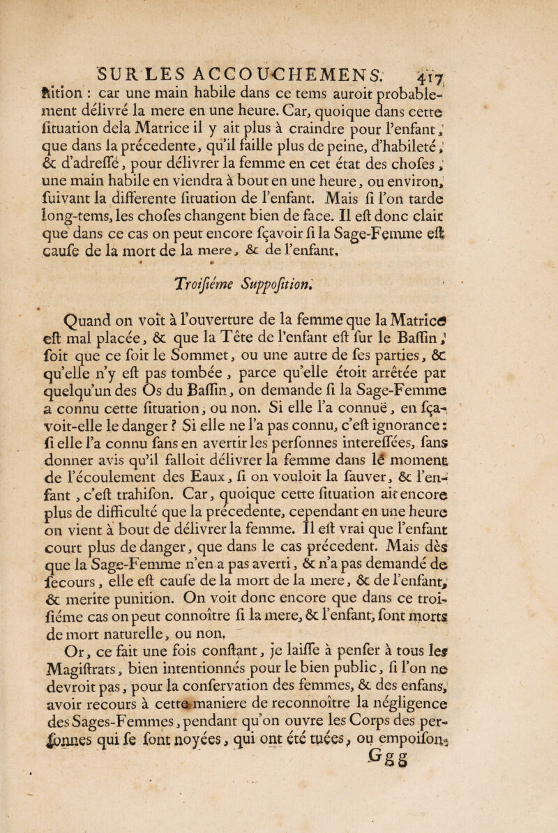 ftition : car une main habile dans ce tems auroit probable¬ ment délivré la mere en une heure. Car, quoique dans cette fituation delà Matrice il y ait plus à craindre pour Penfant; que dans la précédente, qu’il faille plus de peine, d’habileté & d’adreffé * pour délivrer la femme en cet état des chofes ; une main habile en viendra à bout en une heure, ou environ, fuivant la differente fituation de l’enfant. Mais fi l’on tarde long-tems, les chofes changent bien de face. Il eft donc clair que dans ce cas on peut encore fçavoir fi la Sage-Femme eft caufe de la mort de la mere, ôc de l’enfant. Quand on voit à l’ouverture de la femme que la Matrica eft mal placée, ôc que la Tête de l’enfant eft fur le Badin,1 foit que ce foit le Sommet, ou une autre de fes parties, ôc quelle n’y eft pas tombée, parce qu’elle étoit arrêtée par quelqu’un des Os du Badin, on demande fi la Sage-Femme a connu cette fituation, ou non. Si elle l’a connue, en fça- voit-elle le danger ? Si elle ne l’a pas connu, c’eft ignorance : fi elle l’a connu fans en avertir les perfonnes interedées, fans donner avis qu’il falloir délivrer la femme dans lé moment de l’écoulement des Eaux, fi on vouloir la fauver, ôc l’en¬ fant , c’eft trahifon. Car, quoique cette fituation ait encore plus de difficulté que la précédente, cependant en une heure 011 vient à bout de délivrer la femme. Il eft vrai que l’enfant court plus de danger, que dans le cas précèdent. Mais dès que la Sage-Femme n’en a pas averti, Ôc n’a pas demandé de fecours, elle eft caufe de la mort de la mere, ôc de l’enfant, & merite punition. On voit donc encore que dans ce troi- fiéme cas on peut connoître fi la mere, ôc l’enfant, font morts de mort naturelle, ou non. Or, ce fait une fois confiant, je laide à penfer à tous les Magiftrats, bien intentionnés pourlebien public, fi l’on ne devroit pas, pour la confervation des femmes, ôc des enfans, avoir recours à cett^maniere de reconnoître la négligence des Sages-Femmes, pendar qui fe font noyées, t qu’on ouvre les Corps des per- qui ont été tuées, ou empoifon*