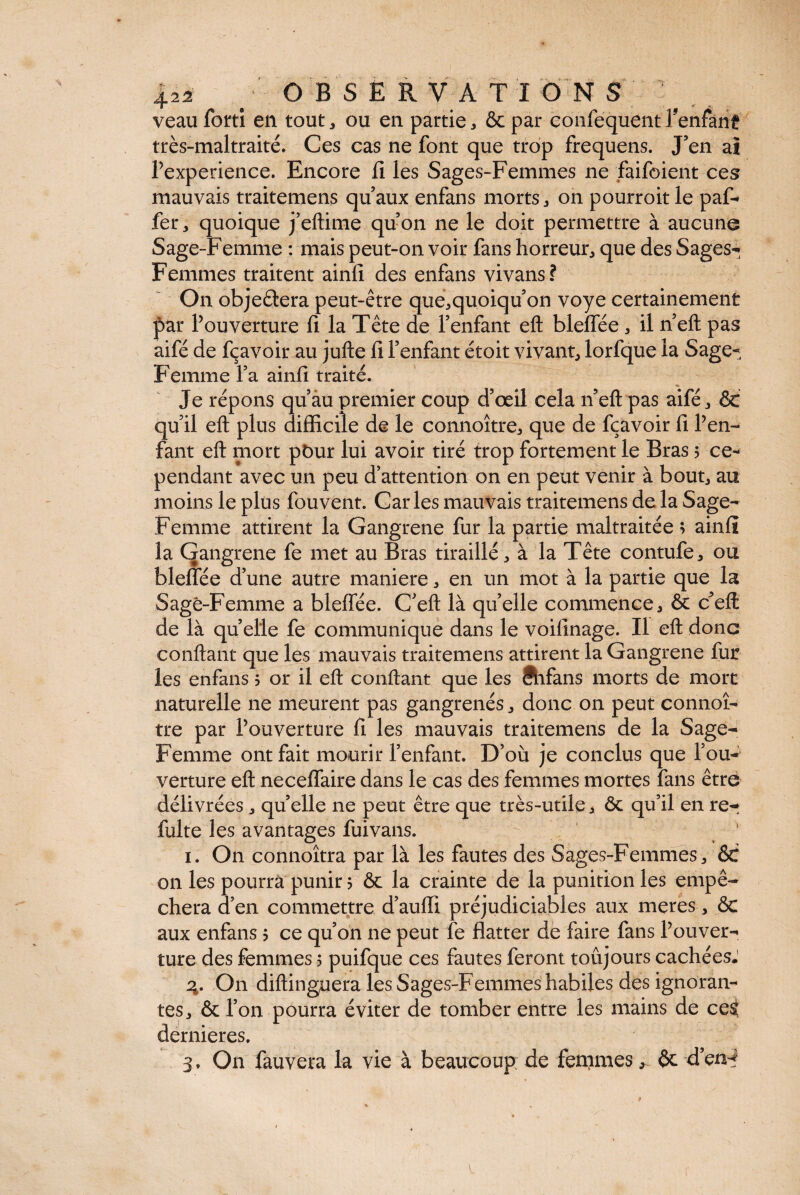 425 B OBSERVATI O N S veau forti en tout, ou en partie, & par confequent Tenfanf très-maltraité. Ces cas ne font que trop frequens. J’en ai l’experience. Encore il les Sages-Femmes ne faifoient ces mauvais traitemens qu’aux enfans morts, on pourroitle paf- fer 3 quoique j’eftime qu’on ne le doit permettre à aucune Sage-Femme : mais peut-on voir fans horreur, que des Sages-; Femmes traitent ainfi des enfans vivans? On objeèlera peut-être que,quoiqu’on voye certainement f>ar l’ouverture fi la Tête de l’enfant eft bleffée , il n’eft pas aifé de fçavoir au jufte fi l’enfant étoit vivant, lorfque la Sage- Femme l’a ainfi traité. Je répons qu’au premier coup d’œil cela n’eft pas aifé, ôt qu’il eft plus difficile de le connoître, que de fçavoir fi l’en¬ fant eft mort pbur lui avoir tiré trop fortement le Bras 5 ce¬ pendant avec un peu d’attention on en peut venir à bout, au moins le plus fouvent. Caries mauvais traitemens de la Sage- Femme attirent la Gangrené fur la partie maltraitée ; ainfi la Gangrené fe met au Bras tiraillé, à la Tête contufe, ou bleffée d’une autre maniéré, en un mot à la partie que la Sage-Femme a bleffée. C’eft là qu’elle commence, & c’eft: de là quelle fe communique dans le voifinage. Il eft donc confiant que les mauvais traitemens attirent la Gangrené fur les enfans 5 or il eft confiant que les ftifans morts de mort naturelle ne meurent pas gangrenés, donc on peut connoî- tre par l’ouverture fi les mauvais traitemens de la Sage- Femme ont fait mourir l’enfant. D’où je conclus que l’ou¬ verture eft neceffaire dans le cas des femmes mortes fans être délivrées, quelle ne peut être que très-utile, ôt qu’il en re¬ faite les avantages fuivans. 1. On connoîtra par là les fautes des Sages-Femmes, ôt on les pourra punir 5 ôt la crainte de la punition les empê¬ chera d’en commettre d’auffi préjudiciables aux meres, ôt aux enfans 5 ce qu’on ne peut fe flatter de faire fans l’ouver¬ ture des femmes 5 puifque ces fautes feront toujours cachées. 3. On diftinguera les Sages-Femmes habiles des ignoran¬ tes, ôt l’on pourra éviter de tomber entre les mains de ce^ dernieres. 3. On fauvera la vie à beaucoup; de fenimes, êt d’en-? r